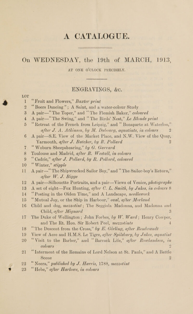-* A CATALOGUE.  or) AT ONE O'CLOCK PRECISELY. - ENGRAVINGS, &amp;c. “Fruit and Flowers,” Bawter print “ Boers Dancing”; A Saint, and a water-colour Study A pair—“The Toper,” and “The Flemish Baker,” coloured A pair—The Swing,” and “The Birds’ Nest,” Le Blonde print ‘Retreat of the French from Leipzig,” and “ Bonaparte at Waterloo,” A pair—S.E. View of the Market Place, and N.W. View of the Quay, Yarmouth, after J. Butcher, by R. Pollard 9 “Woburn Sheepshearing,” by G. Garrard Toulouse and Madrid, after Rk. Westall, in colours “ Cedric,” after J. Pollard, by R. Pollard, coloured “Winter,” stzpple A pair—‘ The Shipwrecked Sailor Boy,” and “ The Sailor-boy’s Return,” after W. J. Bigge A pair—Silhouette Portraits, and a pair—Views of Venice, photographs A set of eight—Fox Hunting, after C. L. Smith, by Jukes, in colours 8 “Posting in the Olden Time,” and A Landscape, needlework “Mutual Joy, or the Ship in Harbour,” oval, a/ter Morland Child and dog, mezzotint; The Seggiola Madonna, and Madonna and Child, after Mignard 3 The Duke of Wellington ; John Forbes, by W. Ward; Henry Cowper, and The Rt. Hon. Sir Robert Peel, mezzotints | 4 “The Descent from the Cross,” by HL. Girling, after Rembrandt View of Acre and H.M.S. Le Tigre, after Spilsbury, by Jukes, aquatint “Visit to the Barber,” and “ Barrack Life,” after Rowlandson, in colours 2 “Interment of the Remains of Lord Nelson at St. Pauls,” and A Battle Scene 2 “ Neera,” published by J. Harris, 1788, mezzotint “Hebe,” after Harlowe, in colours