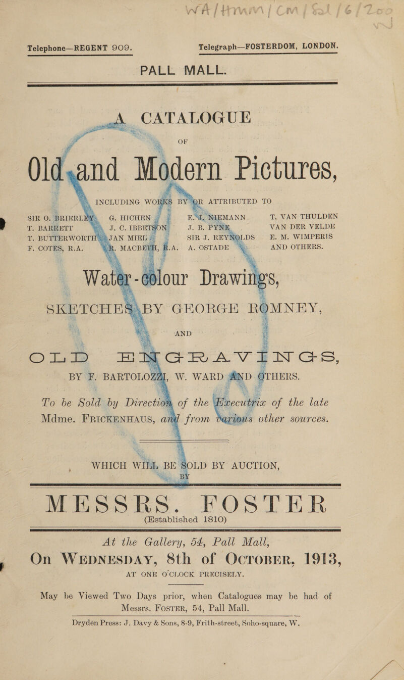 Telephone—REGENT 909. Telegraph—FOSTERDOM, LONDON. PALL MALL.            T. VAN THULDEN VAN DER VELDE LDS E. M. WIMPERIS % AND OTHERS. ey = G. HICHEN {| oe MEMANN JC, IBBETSON Joes PYNE, JAN MIEL . : SIR J. REYNOL : on, Ba, A. OSTADE %&amp; SIR O. BRIERL . T. BARRETT T. BUTTERWORT F. COTES, R.A.   AND ont my GRAVINGS, BY F. BARTOLOZAL, W. WARD :AND OvHERS af T’o be Sold by Direction Brecutrie of the late Mdme. FRICKENHAUS, and   rious other sources.  WHICH WILL pai ee AUCTION, | MESSRS. FOSTER (Hstablished 1810)      At the Gallery, 54, Pall Mall, On WEDNESDAY, 8th of OcroBEerR, 1913, AT ONE O'CLOCK PRECISELY. May be Viewed Two Days prior, when Catalogues may be had of Messrs. FostER, 54, Pall Mall. Dryden Press: J. Davy &amp; Sons, 8-9, Frith-street, Soho-square, W.  —