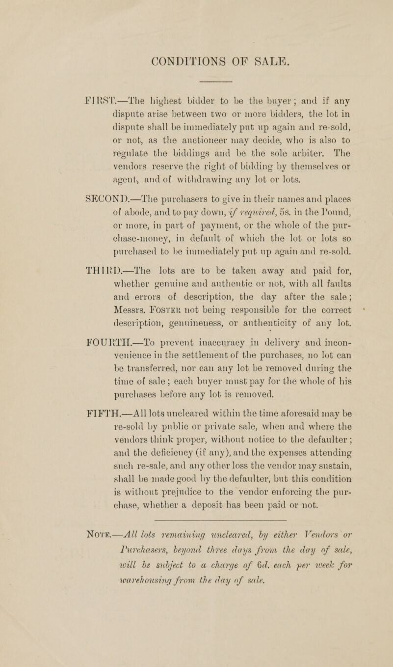 CONDITIONS OF SALE. FIRST.—The highest bidder to be the buyer; and if any dispute arise between two or more bidders, the lot in dispute shall be immediately put up again and re-sold, or not, as the auctioneer may decide, who is also to regulate the biddings and be the sole arbiter. The vendors reserve the right of bidding by themselves or agent, and of withdrawing any lot or lots, SECONT).—The purchasers to give in their names and places of abode, and to pay down, 2/ required, 5s. in the Pound, or more, in part of payment, or the whole of the pur- chase-money, in default of which the lot or lots so purchased to be immediately put up again and re-sold. THIRD.—tThe lots are to be taken away and paid for, whether genuine and authentic or not, with all faults and errors of description, the day after the sale; Messrs, Foster not being responsible for the correct description, genuineness, or authenticity of any lot. FOURTH.—To prevent inaccuracy in delivery and incon- venience in the settlement of the purchases, no lot can be transferred, nor can any lot be removed during the time of sale; each buyer must pay for the whole of his purchases before any lot is removed. FIFTH.— All lots uncleared within the time aforesaid may be re-sold by public or private sale, when and where the vendors think proper, without notice to the defaulter ; and the deficiency (if any), and the expenses attending such re-sale, and any other loss the vendor may sustain, shall be made good by the defaulter, but this condition is without prejudice to the vendor enforcing the pur- chase, whether a deposit has been paid or not. Nore.  All lots remaining wneleared, by either Vendors or Purchasers, beyond three days from the day of sale, wil be subject to a charge of 6d. each per week for warehousing from the day of sale,