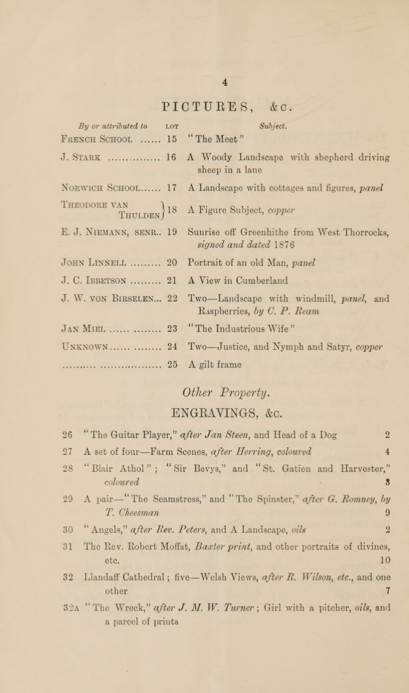 PICTURES, -&amp;o. By or attributed to LOT Subject. FRENCH SCHOOL ...... 15 ‘The Meet” J. STARK ee ee NORWICH SCHOOL...... THEODORE VAN 18 TTHULDEN E. J. NIEMANN, SENR.. 19 JOHN LINNELL eeeneeeoe J. C. IBBETSON eeeeeeeees J. W. VON BIRSELEN.., 22 A Woody Landscape with shepherd driving sheep in a lane A Landscape with cottages and figures, panel A Figure Subject, copper Sunrise off Greenhithe from West Thorrocks, signed and dated 1876 Portrait of an old Man, panel A View in Cumberland Two—Landscape with windmill, panel, and Raspberries, by C. P. Ream AROMA. Feed 23 “The Industrious Wife ” CIMKMOWN ci2055 55 24 'Two—Justice, and Nymph and Satyr, copper We Marea ekss adda. Motes 25 A gilt frame Other Property. ENGRAVINGS, &amp;c. 26 “The Guitar Player,” after Jan Steen, and Head of a Dog 2 27 A set of four—Farm Scenes, after Herring, coloured 4 28 “Blair Athol”; “Sir Bevys,” and “St. Gatien and Harvester,” coloured 8 29 &lt;A pair— The Seamstress,” and “The Spinster,” after G. Romney, by T. Cheesman 9 30 “Angels,” after Rev. Peters, and A Landscape, oils 2 31 The Rev. Robert Moffat, Baxter print, and other portraits of divines, etc. 10 32 Llandaff Cathedral; five—Welsh Views, after R. Wilson, etc., and one other T 324 “The Wreck,” after J. M. W. Turner; Girl with a pitcher, oz/s, and a parcel of prints