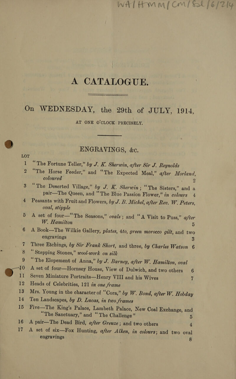 A CATALOGUE. AT ONE O'CLOCK PRECISELY. ENGRAVINGS, &amp;c. “The Fortune Teller,” by J. K. Sherwin, after Sir J. Reynolds “The Horse Feeder,” and “The Expected Meal,” after Morland, coloured 2 “The Deserted Village,” by J. K. Sherwin ; “The Sisters,” and a pair—The Queen, and “The Blue Pasion Flower,” in colours 4 Peasants with Fruit and Flowers, by J. B. Michel, after Rev. W. Peters, oval, stipple A set of four—“The Seasons,” ovals ; and “A Visit to Puss,” after W. Hamilton 5 A Book—The Wilkie Gallery, plates, 4to, green morocco gilt, and two engravings 3 Three Etchings, by Sir Frank Short, and three, by Charles Watson 6 “ Stepping Stones,” wool-work on silk: 7 “The Elopement of Anna,” by J. Barney, after W. Hamilton, oval A set of four—Hornsey House, View of Dulwich, and two others 6 Seven Miniature Portraits—Henry VIII and his Wives 7 Heads of Celebrities, 121 in one frame Mrs. Young in the character of “Cora,” by W. Bond, after W. Hobday Ten Landscapes, by D. Lucas, in two JSrames Five—The King’s Palace, Lambeth Palace, New Coal Exchange, and “The Sanctuary,” and “The Challenge ” 5 A pair—The Dead Bird, after Greuze ; and two others 4 A set of six—Fox Hunting, after Alken, in colours; and two oval engravings 8