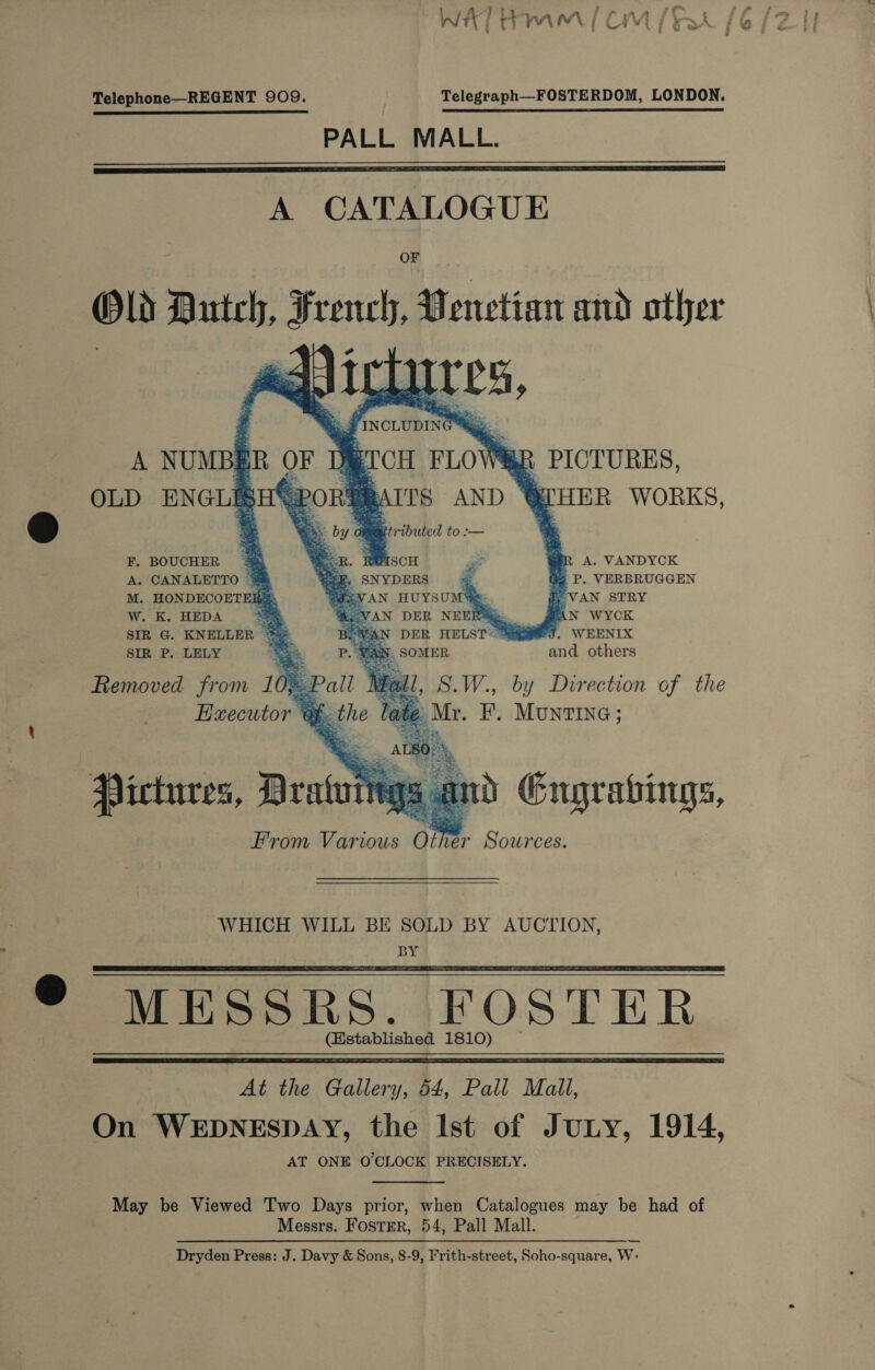 / ra A f 2 if fae , WAT Ham [OM [Rt (6 (21 Telephone—REGENT 909. Telegraph—FOSTERDOM, LONDON. PALL MALL.  A CATALOGUE OF Old Bartel; French, 0 enetian and other “4 pe   iy es FINCLUDING Mee Br OF Db,” PCH FLO\ . Z| a”    A NUMB.    PICTURES,        OLD ENGLEE < PORE RAITS AND © ey HER WORKS, . eo by of Of iributed to :— ‘ : F. BOUCHER = e. ; ISCH 3 me A. VANDYCK i P. VERBRUGGEN VAN STRY PAN WYCK J. WEENIX and others  A. CANALETTO © M. HONDECOETERS: —: SNYDERS “i 2aN AN HUYSUM Se W. K. HEDA =< WeVAN DER NEERSG. SIR G. KNELLER * BPWAN DER HELST< Sag SIR P. LELY Bes OMER Removed from 10, : Executor % pet         Pictures, Bratt N i nd Engrabings, From Various om ter Sources. WHICH WILL BE SOLD BY AUCTION, BY MESSRS. FOSTER (Hstablished 1810)   At the Gallery, 54, Pall Mall, On WEDNESDAY, the Ist of Juny, 1914, AT ONE O'CLOCK PRECISELY.  May be Viewed Two Days prior, when Catalogues may be had of Messrs. Foster, 54, Pall Mall. Dryden Press: J. Davy &amp; Sons, 8-9, Frith-street, Soho-square, W: