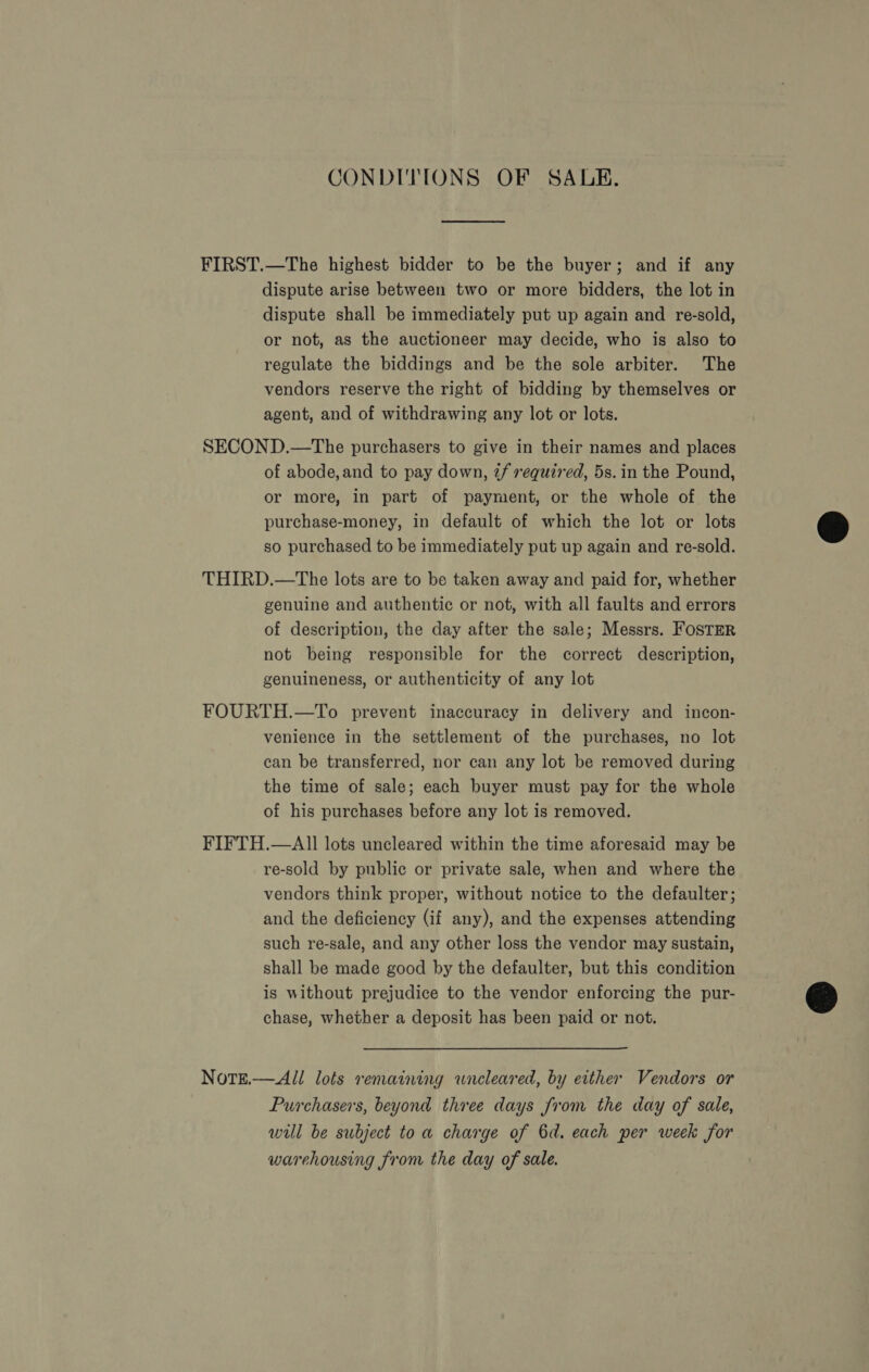 CONDITIONS OF SALE. FIRST.—The highest bidder to be the buyer; and if any dispute arise between two or more bidders, the lot in dispute shall be immediately put up again and re-sold, or not, as the auctioneer may decide, who is also to regulate the biddings and be the sole arbiter. The vendors reserve the right of bidding by themselves or agent, and of withdrawing any lot or lots. SECOND.—The purchasers to give in their names and places of abode, and to pay down, if required, 5s. in the Pound, or more, in part of payment, or the whole of the purchase-money, in default of which the lot or lots so purchased to be immediately put up again and re-sold. THIRD.—The lots are to be taken away and paid for, whether genuine and authentic or not, with all faults and errors of description, the day after the sale; Messrs. FOSTER not being responsible for the correct description, genuineness, or authenticity of any lot FOURTH.—To prevent inaccuracy in delivery and incon- venience in the settlement of the purchases, no lot can be transferred, nor can any lot be removed during the time of sale; each buyer must pay for the whole of his purchases before any lot is removed. FIFTH.—AI1 lots uncleared within the time aforesaid may be re-sold by public or private sale, when and where the vendors think proper, without notice to the defaulter; and the deficiency (if any), and the expenses attending such re-sale, and any other loss the vendor may sustain, shall be made good by the defaulter, but this condition is without prejudice to the vendor enforcing the pur- chase, whether a deposit has been paid or not. Notge.—All lots remaining wneleared, by either Vendors or Purchasers, beyond three days from the day of sale, will be subject to a charge of 6d. each per week for warehousing from the day of sale.