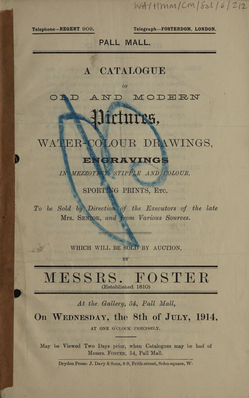  Telephone—REGENT 909, Telegraph—FOSTERDOM, LONDON.  PALL MALL. A CATALOGUE OF ORD AND MODERN i q ; Bo) Re bs £4 re &gt;      sie eo vie, Nae BZZOTMLM STIPPLE AND) COLOUR, ‘4, SPORTING PRINTS, Exc. To be Sold by Directio: Ba0f the Haecutors of the late Mrs. SENIOR, and From Various Sources. a a Ts. iy ‘ ete’ ‘ % z8 &lt;a WHICH WILL BE SOLD BY AUCTION, BY MESSRS. FOSTER (Established 1810)   At the Gallery, 54, Pall Mall, On WEDNESDAY, the 8th of JuLty, 1914, AT ONE O'CLOCK PRECISELY.  May be Viewed Two Days prior, when Catalogues may be had of Messrs. Foster, 54, Pall Mall. — Dryden Press: J. Davy &amp; Sons, 8-9, Frith-street, Soho-square, W: