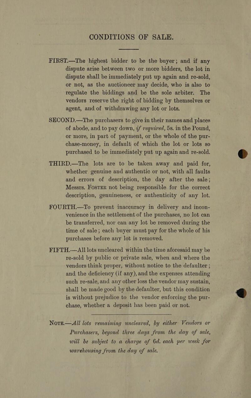 CONDITIONS OF SALE.  FIRST.—The highest bidder to be the buyer; and if any dispute arise between two or more bidders, the lot in dispute shall be immediately put up again and re-sold, or not, as the auctioneer may decide, who is also to regulate the biddings and be the sole arbiter. The vendors reserve the right of bidding by themselves or agent, and of withdrawing any lot or lots. SECOND.—tThe purchasers to give in their names and places of abode, and to pay down, ¢f required, 5s. in the Pound, or more, in part of payment, or the whole of the pur- chase-money, in default of which the lot or lots so purchased to be immediately put up again and re-sold. THIRD.—The lots are to be taken away and paid for, whether genuine and authentic or not, with all faults and errors of description, the day after the sale; Messrs. FOSTER not being responsible for the correct description, genuineness, or authenticity of any lot. FOURTH.—To prevent inaccuracy in delivery and incon- venience in the settlement of the purchases, no lot can be transferred, nor can any lot be removed during the time of sale; each buyer must pay for the whole of his purchases before any lot is removed. FIFTH.-—Al1 lots uncleared within the time aforesaid may be re-sold by public or private sale, when and where the vendors think proper, without notice to the defaulter ; and the deficiency (if any), and the expenses attending such re-sale, and any other loss the vendor may sustain, shall be made good by the defaulter, but this condition is without prejudice to the vendor enforcing the pur- chase, whether a deposit has been paid or not. Nore.— All lots remaining wneleared, by either Vendors or Purchasers, beyond three days from the day of sale, will be subject to a charge of 6d. each per week for warehousing from the day of sale.  