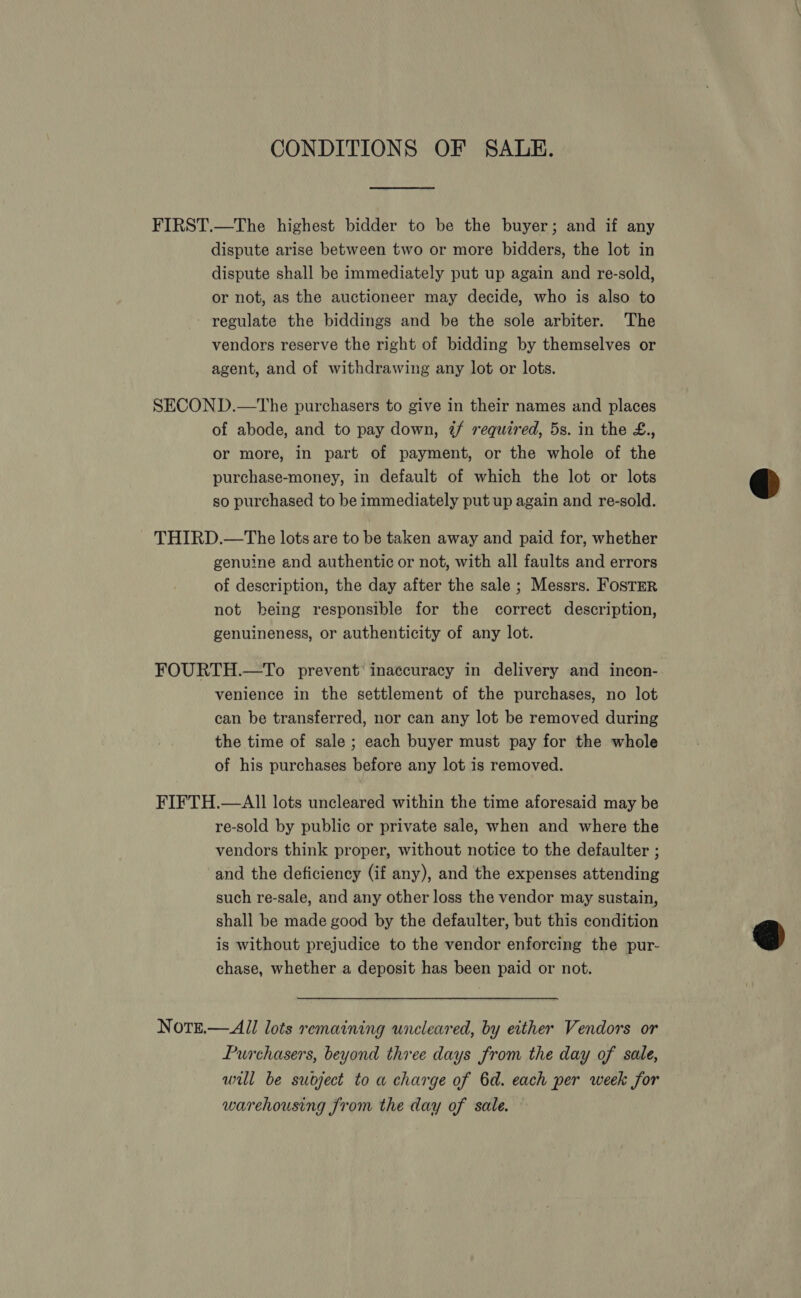 CONDITIONS OF SALE. FIRST.—The highest bidder to be the buyer; and if any dispute arise between two or more bidders, the lot in dispute shall be immediately put up again and re-sold, or not, as the auctioneer may decide, who is also to regulate the biddings and be the sole arbiter. The vendors reserve the right of bidding by themselves or agent, and of withdrawing any lot or lots. SECOND.—tThe purchasers to give in their names and places of abode, and to pay down, if required, 5s. in the £., or more, in part of payment, or the whole of the purchase-money, in default of which the lot or lots so purchased to be immediately put up again and re-sold. THIRD.—The lots are to be taken away and paid for, whether genuine and authentic or not, with all faults and errors of description, the day after the sale ; Messrs. FosTER not being responsible for the correct description, genuineness, or authenticity of any lot. FOURTH.—To prevent inaccuracy in delivery and incon- venience in the settlement of the purchases, no lot can be transferred, nor can any lot be removed during the time of sale ; each buyer must pay for the whole of his purchases before any lot is removed. FIFTH.—AlI] lots uncleared within the time aforesaid may be re-sold by public or private sale, when and where the vendors think proper, without notice to the defaulter ; and the deficiency (if any), and the expenses attending such re-sale, and any other loss the vendor may sustain, shall be made good by the defaulter, but this condition is without prejudice to the vendor enforcing the pur- chase, whether a deposit has been paid or not. Notrt.— All lots remaining uncleared, by either Vendors or Purchasers, beyond three days from the day of sale, will be subject to a charge of 6d. each per week for warehousing from the day of sale. 