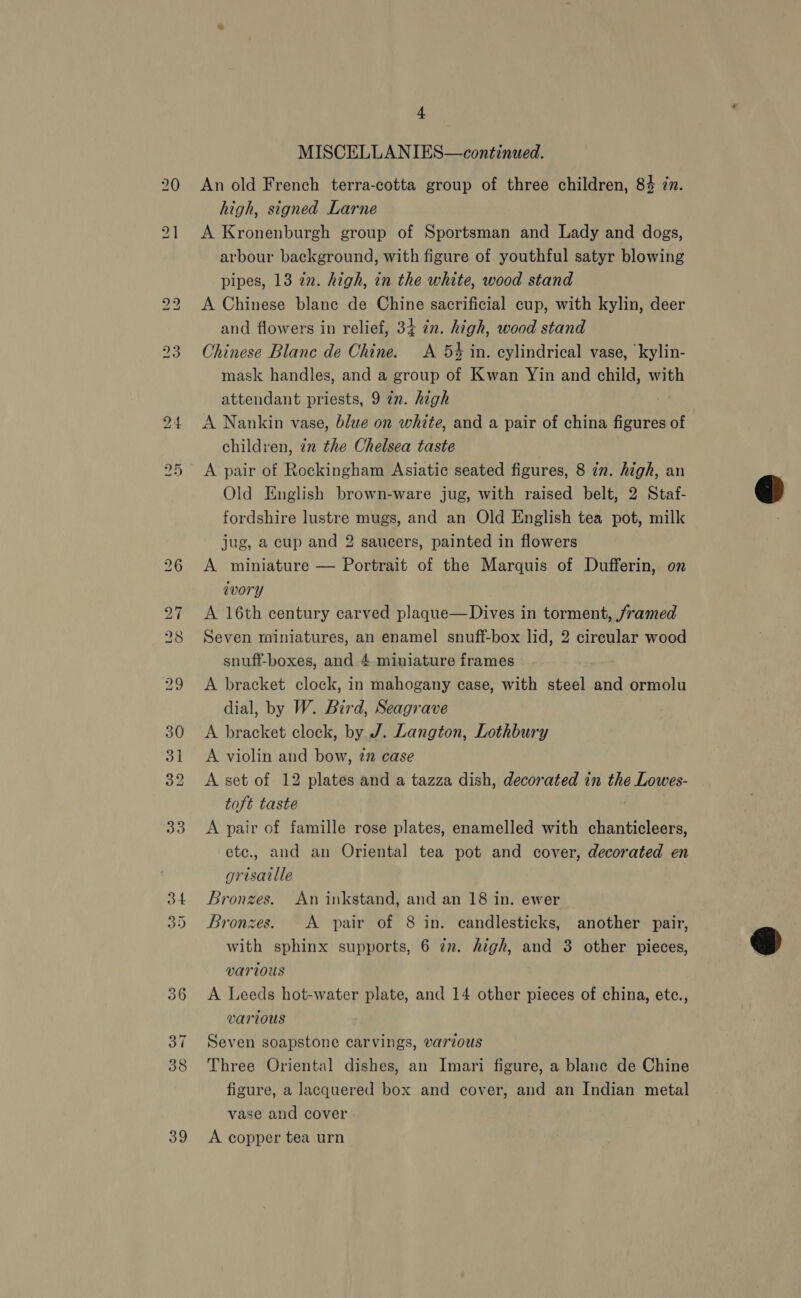 Lo Re) | 39 4 MISCELLANIES—continued. An old French terra-cotta group of three children, 84 in. high, signed Larne A Kronenburgh group of Sportsman and Lady and dogs, arbour background, with figure of youthful satyr blowing pipes, 13 zn. high, in the white, wood stand A Chinese blane de Chine sacrificial cup, with kylin, deer and flowers in relief, 34 in. high, wood stand Chinese Blanc de Chine. A 5% in. cylindrical vase, ‘kylin- mask handles, and a group of Kwan Yin and child, with attendant priests, 9 an. high A Nankin vase, blue on white, and a pair of china figures of children, in the Chelsea taste A pair of Rockingham Asiatic seated figures, 8 in. high, an Old English brown-ware jug, with raised belt, 2 Staf- fordshire lustre mugs, and an Old English tea pot, milk jug, a cup and 2 saucers, painted in flowers A miniature — Portrait of the Marquis of Dufferin, on ivory A 16th century carved plaque—Dives in torment, /ramed Seven miniatures, an enamel snuff-box lid, 2 circular wood snuff-boxes, and 4 miniature frames A bracket clock, in mahogany case, with steel and ormolu dial, by W. Bird, Seagrave A bracket clock, by J. Langton, Lothbury A violin and bow, 2” case A set of 12 plates and a tazza dish, decorated in the Lowes- toft taste A pair of famille rose plates, enamelled with chanticleers, etc., and an Oriental tea pot and cover, decorated en grisaille Bronzes. An inkstand, and an 18 in. ewer Bronzes. A pair of 8 in. candlesticks, another pair, with sphinx supports, 6 zm. high, and 3 other pieces, @ various A Leeds hot-water plate, and 14 other pieces of china, etc., various Seven soapstone carvings, various Three Oriental dishes, an Imari figure, a blane de Chine figure, a lacquered box and cover, and an Indian metal vase and cover A copper tea urn  