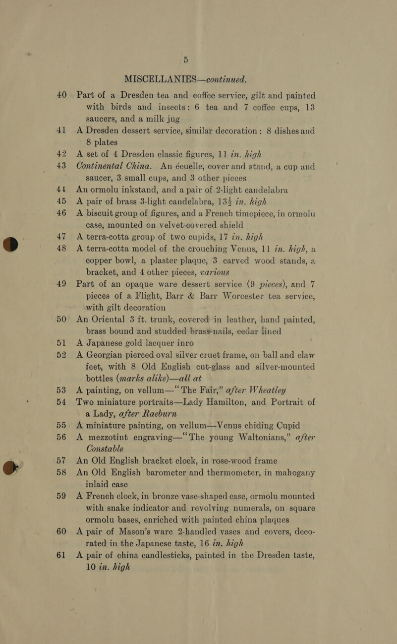 40 49 59 60 61 i) MISCELLANIES—continued. Part of a Dresden tea and coffee service, gilt and painted with birds and insects: 6 tea and 7 coffee cups, 13 saucers, and a milk jug A Dresden dessert service, similar decoration: 8 dishes and 8 plates A set of 4 Dresden classic figures, 11 zn. high Continental China. An écuelle, cover and stand, a cup and saucer, 3 small cups, and 3 other picces An ormolu inkstand, and a pair of 2-light candelabra A pair of brass 3-light candelabra, 134 in. high A biscuit group of figures, and a French timepiece, in ormolu case, mounted on velvet-covered shield A terra-cotta group of two cupids, 17 in. high A terra-cotta model of the crouching Venus, 11 in. high, a copper bowl, a plaster plaque, 3 carved wood stands, a bracket, and 4 other pieces, various Part of an opaque ware dessert service (9 pieces), and 7 pieces of a Flight, Barr &amp; Barr Worcester tea service, with gilt decoration An Oriental 3 ft. trunk, covered in leather, hand painted, brass bound and studded brassnails, cedar lined A Japanese gold lacquer inro A Georgian pierced oval silver cruet frame, on ball and claw feet, with 8 Old English cut-glass and silver-mounted bottles (marks alike)—all at A painting, on vellum—“ The Fair,” after Wheatley Two miniature portraits—Lady Hamilton, and Portrait of a Lady, after Raeburn A miniature painting, on vellum—Venus chiding Cupid A mezzotint engraving—‘‘The young Waltonians,” a/ter Constable An Old English bracket clock, in rose-wood frame An Old English barometer and thermometer, in mahogany inlaid case A French clock, in bronze vase-shaped case, ormolu mounted with snake indicator and revolving numerals, on square ormolu bases, enriched with painted china plaques A pair of Mason’s ware 2-handled vases and covers, deco- rated in the Japanese taste, 16 in. high A pair of china candlesticks, painted in the Dresden taste,