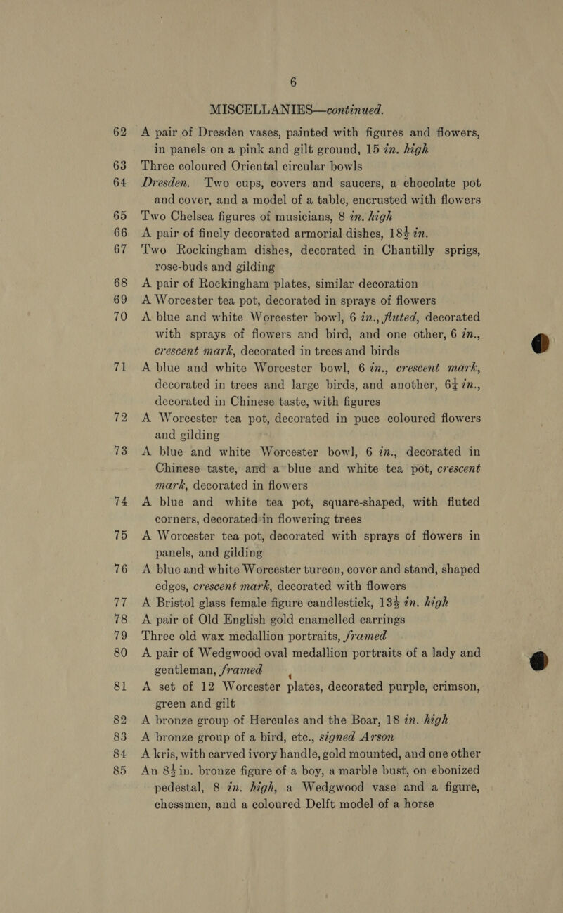 62 63 64 65 66 67 68 69 70 71 6 MISCELLANIES—continued. A pair of Dresden vases, painted with figures and flowers, in panels on a pink and gilt ground, 15 in. high Three coloured Oriental circular bowls Dresden. Two cups, covers and saucers, a chocolate pot and cover, and a model of a table, encrusted with flowers Two Chelsea figures of musicians, 8 zn. high A pair of finely decorated armorial dishes, 184 in. Two Rockingham dishes, decorated in Chantilly sprigs, rose-buds and gilding A pair of Rockingham plates, similar decoration A Worcester tea pot, decorated in sprays of flowers A. blue and white Worcester bow], 6 in., fluted, decorated with sprays of flowers and bird, and one other, 6 77., crescent mark, decorated in trees and birds A blue and white Worcester bowl, 6 in., crescent mark, decorated in trees and large birds, and another, 64 7n., decorated in Chinese taste, with figures A Worcester tea pot, decorated in puce coloured flowers and gilding A blue and white Worcester bowl, 6 zn., decorated in Chinese taste, ard a blue and white tea pot, crescent mark, decorated in flowers A blue and white tea pot, square-shaped, with fluted corners, decorated*in flowering trees A Worcester tea pot, decorated with sprays of flowers in panels, and gilding A blue and white Worcester tureen, cover and stand, shaped edges, crescent mark, decorated with flowers A Bristol glass female figure candlestick, 134 in. high A pair of Old English gold enamelled earrings Three old wax medallion portraits, framed A pair of Wedgwood oval medallion portraits of a lady and gentleman, framed A set of 12 Worcester plates, decorated purple, crimson, green and gilt A bronze group of Hercules and the Boar, 18 in. high A bronze group of a bird, ete., signed Arson A kris, with carved ivory handle, gold mounted, and one other An 84in. bronze figure of a boy, a marble bust, on ebonized pedestal, 8 zn. high, a Wedgwood vase and a figure, chessmen, and a coloured Delft model of a horse  