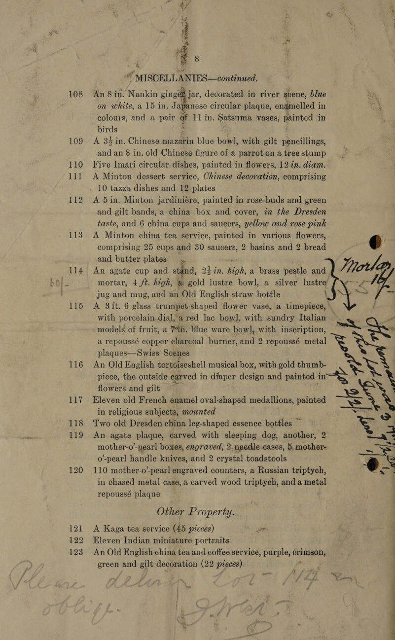 108 109 110 111 112 113 116 LUT 118 119 120 121 122 123 pee = 8 mn * MISCELLANTES—continued. An 8 in. ‘Menkin ginger jar, decorated in river scene, blue on white, a 15 in. Jay nese circular plaque, enamelled i in colours, and a pair af 11 in. Panera vases, ainted in birds : A 34 in. Chinese mazarin blue hob with gilt csi: and an 8 in. old Chinese figure of a parrot on a tree stump Five Imari circular dishes, painted in flowers, 12 in. diam. A Minton dessert service, Chinese decoration, comprising 10 tazza dishes and 12 plates A 5in. Minton jardiniére, painted in rose-buds and green and gilt bands, a china box and cover, zm the Dresden taste, and 6 china cups and saucers, yellow and rose pink A Minton china tea service, painted in various flowers, - comprising 25 cups and 30 saucers, 2 basins and 2 bread and butter plates —,, An agate cup and stand, 2 24 in. ros a brass pestle and mortar, 4./t. high, a gold lustre bowl, a silver lustre jug and mug, and an Old English straw bottle \ A 3ft. 6 glass trumpet-shaped flower vase, a timepiece, with porcelain dial,'a red lac bow], with sundry Italian models of fruit, a Tih. blue ware bowl, with inscription, _— SS a repoussé copper charcoal burner, and 2 repoussé metal y Xe  plaques—Swiss Scenes An Old English torteiseshell musical box, with gold thumb- piece, the outside carved in yn design and painted in. flowers and gilt Eleven old French enamel oval-shaped medallions, sacgtes-s in religious subjects, mounted Two old Dresden china leg-shaped essence bottles — An agate plaque, carved with sleeping dog, another, 2  mother-o’-pearl boxes, engraved, 2. needle cases, 5, mother- SS o’-pearl handle knives, and 2 crystal toadstools é ‘o 110 mother-o-pearl engraved counters, a Russian triptych, a in chased metal case, a carved wood triptych, and a metal repoussé plaque Other Property. A Kaga tea service (45 pieces) baat Eleven Indian miniature portraits An Old English china tea and coffee service, purple, hee green and gilt decoration (22 pieces)