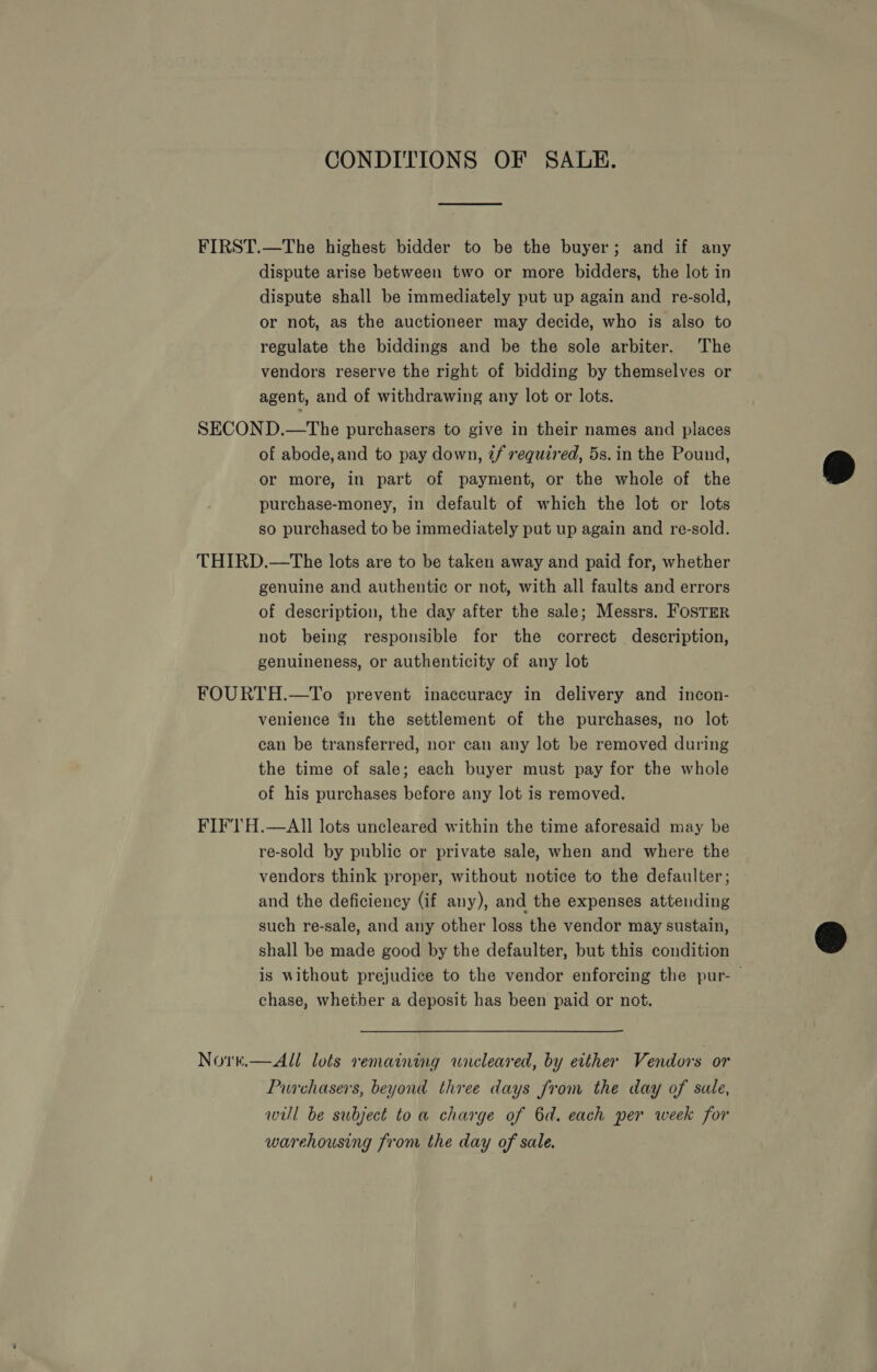 CONDITIONS OF SALE. FIRST.—The highest bidder to be the buyer; and if any dispute arise between two or more bidders, the lot in dispute shall be immediately put up again and re-sold, or not, as the auctioneer may decide, who is also to regulate the biddings and be the sole arbiter. The vendors reserve the right of bidding by themselves or agent, and of withdrawing any lot or lots. SECOND.—The purchasers to give in their names and places of abode, and to pay down, 7/f required, 5s. in the Pound, or more, in part of payment, or the whole of the purchase-money, in default of which the lot or lots so purchased to be immediately put up again and re-sold. THIRD.—The lots are to be taken away and paid for, whether genuine and authentic or not, with all faults and errors of description, the day after the sale; Messrs. FOSTER not being responsible for the correct description, genuineness, or authenticity of any lot FOURTH.—To prevent inaccuracy in delivery and incon- venience in the settlement of the purchases, no lot can be transferred, nor can any lot be removed during the time of sale; each buyer must pay for the whole of his purchases before any lot is removed. FIF'1TH.—AII lots uncleared within the time aforesaid may be re-sold by public or private sale, when and where the vendors think proper, without notice to the defaulter ; and the deficiency (if any), and the expenses attending such re-sale, and any other loss the vendor may sustain, shall be made good by the defaulter, but this condition is without prejudice to the vendor enforcing the pur-— chase, whether a deposit has been paid or not. Nore.—All lots remaining wncleared, by either Vendors or Purchasers, beyond three days from the day of sule, will be subject toa charge of 6d. each per week for warehousing from the day of sale. 