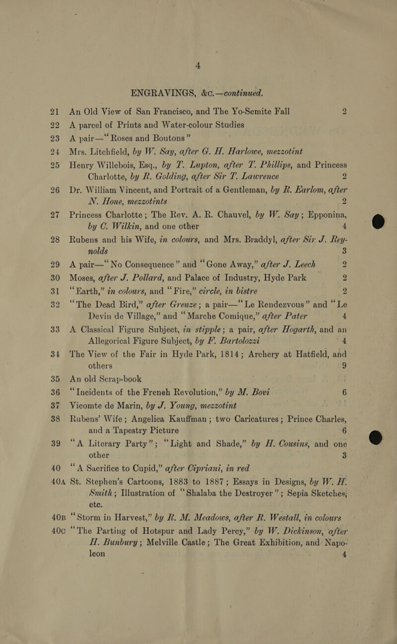 ENGRAVINGS, &amp;c.—continued. 21 An Old View of San Francisco, and The Yo-Semite Fall 2 22 <A parcel of Prints and Water-colour Studies 23 A pair—* Roses and Boutons ” 24 Mrs. Litchfield, by W. Say, after G. H. Harlowe, mezzotint 25 Henry Willebois, Esq., by 7. Lupton, after T. Phillips, and Princess Charlotte, by R. Golding, after Sir T. Lawrence z 26 Dr. William Vincent, and Portrait of a Gentleman, by R. Karlom, after NV. Hone, mezzotints yy 27 Princess Charlotte; The Rev. A. R. Chauvel, by W. Say; Epponina, by C. Wilkin, and one other 4 28 Rubens and his Wife, 2m colours, and Mrs. Braddyl, after Sir J. Rey- nolds 3 29 <A pair—“ No Consequence” and “Gone Away,” after J. Leech 2 30 Moses, after J. Pollard, and Palace of Industry, Hyde Park 2 31 “Earth,” in colours, and “Fire,” circle, in bistre 2 32 “The Dead Bird,” after Greuze; a pair— Le Rendezvous” and “Le Devin de Village,” and “ Marche Comique,” after Pater 4 33 A Classical Figure Subject, iz stipple; a pair, after Hogarth, and an Allegorical Figure Subject, by F’. Bartolozzi 4 34 The View of the Fair in Hyde Park, 1814; Archery at Hatfield, and others 9 35 An old Scrap-book . 36 “Incidents of the Freneh Revolution,” by MW. Bovi 6 37 Vicomte de Marin, by J. Young, mezzotint 38 Rubens’ Wife; Angelica Kauffman; two Caricatures ; Prince Charles, and a Tapestry Picture 6 39 “A Literary Party”; “Light and Shade,” by H. Cousins, and one other 3 40 “A Sacrifice to Cupid,” after Cipriani, in red 404 St. Stephen’s Cartoons, 1883 to 1887; Essays in Designs, by W. #7. Smith ; Illustration of “Shalaba the Destroyer”; Sepia Sketches, etc. 40B “Storm in Harvest,” by R. M. Meadows, after R. Westall, in colours 40c “The Parting of Hotspur and Lady Percy,” by W. Dickinson, after H. Bunbury ; Melville Castle; The Great Exhibition, and Napo-