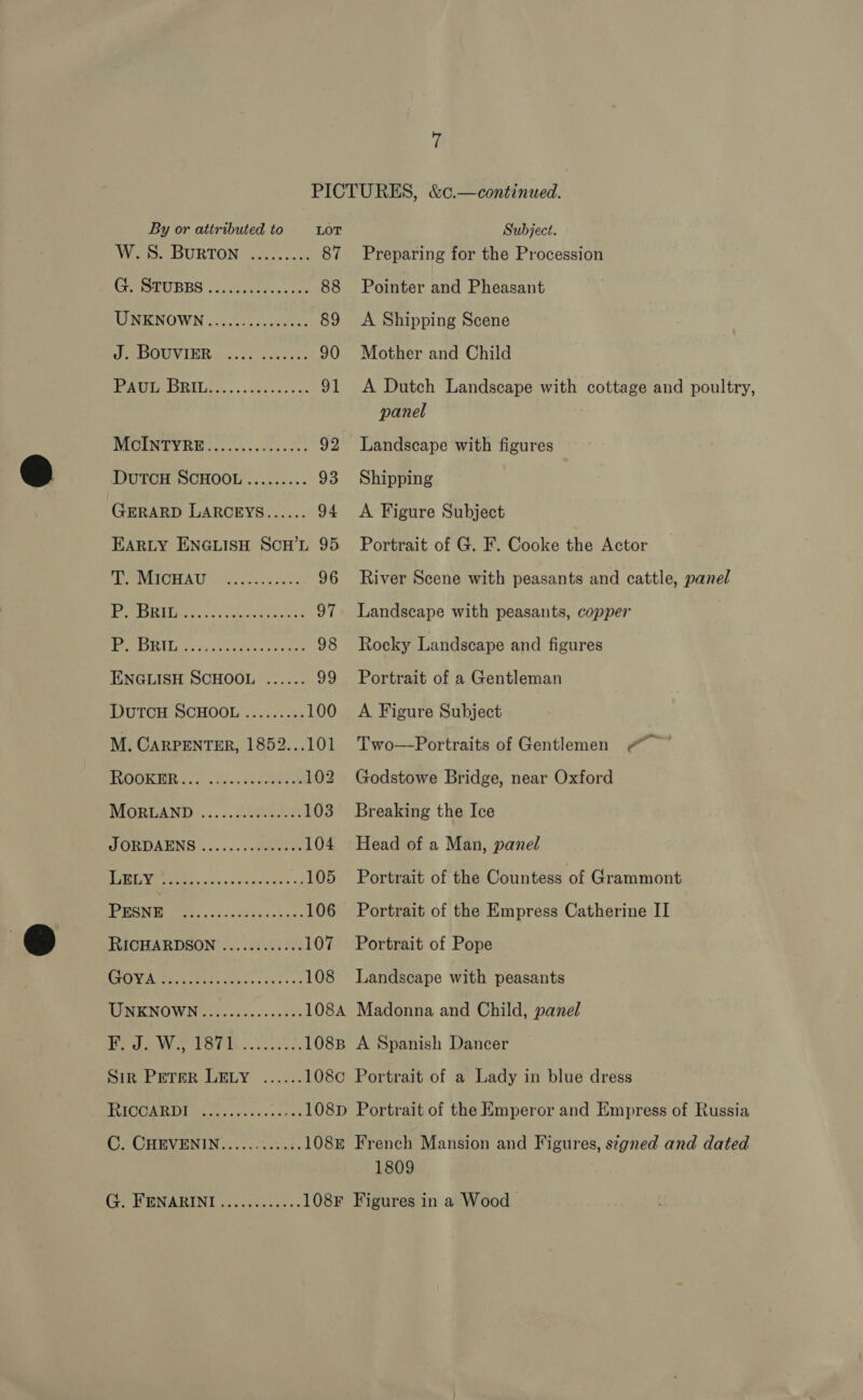 PICTURES, &amp;c.—continued. By or attributed to LOT Subject. We BURTON sen. cen 87 Preparing for the Procession PHaSEUEBS 22) ciccberecccds 88 Pointer and Pheasant MIRON OWN circecu cise 89 <A Shipping Scene | AE) 3 1d nh eee 90 Mother and Child POG DRE sen. oss sacs 4: 91 A Dutch Landscape with cottage and poultry, panel MICOUNTY RIG. .cacssceeesss 92 Landscape with figures DuTCH SCHOOL......... 93 Shipping GERARD LARCEYS...... 94 <A Figure Subject EARLY ENGLISH ScH’L 95 Portrait of G. F. Cooke the Actor PENEIEIIA US ov, Sees oa 2 96 River Scene with peasants and cattle, panel Ng ArT aang ce 97 Landscape with peasants, copper Be Lees Ay schce rier ire are 98 Rocky Landscape and figures ENGLISH SCHOOL ...... 99 Portrait of a Gentleman DutTcH SCHOOL ......... 100 A Figure Subject M. CARPENTER, 1852...101 Two—Portraits of Gentlemen @ BORE A os. Sos ek EOE 102 Godstowe Bridge, near Oxford MOORLAND... «. L090 2.2% 103 Breaking the Ice SORDAENS......-.-d0beriy 104 Head of a Man, panel ees sus ocr «2 105 Portrait of the Countess of Grammont PN re. iss Savanna? 106 Portrait of the Empress Catherine II RICHARDSON ............ 107 Portrait of Pope oh 0d AR a) ake ae 108 Landscape with peasants UKNOWN: WW... cee 108A Madonna and Child, panel 1 gt RR Rag ba) aes 108B A Spanish Dancer Sip Prerer LELY ...... 108¢ Portrait of a Lady in blue dress eae OL 1) Seen ear 108D Portrait of the Emperor and Empress of Russia C. CHEVENIN..........%. 1088 French Mansion and Figures, stgned and dated 1809 G. FENARINI............ 108F Figures in a Wood