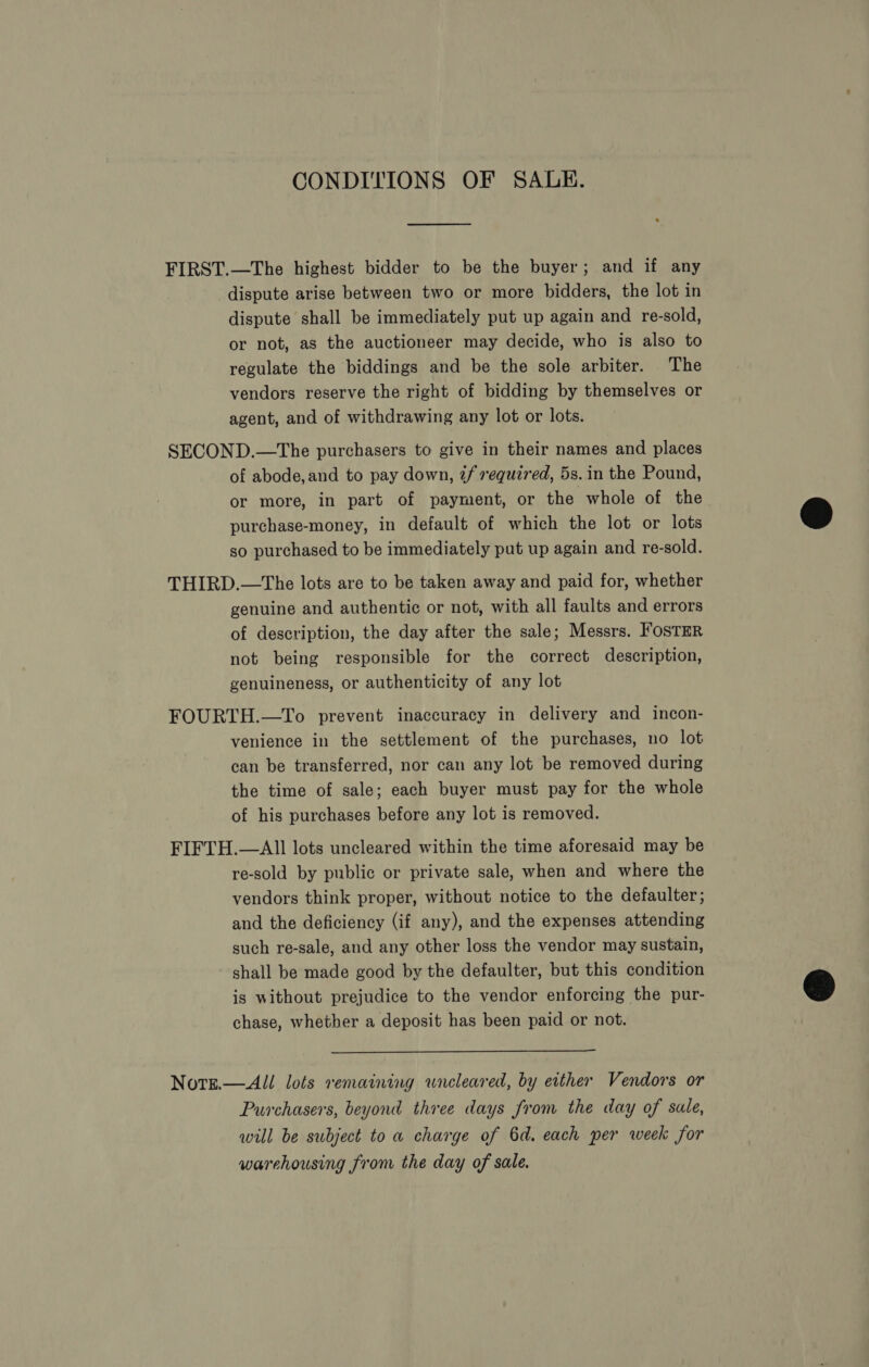 CONDITIONS OF SALE. EE ————— FIRST.—The highest bidder to be the buyer; and if any dispute arise between two or more bidders, the lot in dispute shall be immediately put up again and re-sold, or not, as the auctioneer may decide, who is also to regulate the biddings and be the sole arbiter. The vendors reserve the right of bidding by themselves or agent, and of withdrawing any lot or lots. SECOND.—The purchasers to give in their names and places of abode, and to pay down, if required, 5s. in the Pound, or more, in part of payment, or the whole of the purchase-money, in default of which the lot or lots so purchased to be immediately put up again and re-sold. THIRD.—The lots are to be taken away and paid for, whether genuine and authentic or not, with all faults and errors of description, the day after the sale; Messrs. FosTER not being responsible for the correct description, genuineness, or authenticity of any lot FOURTH.—To prevent inaccuracy in delivery and incon- venience in the settlement of the purchases, no lot can be transferred, nor can any lot be removed during the time of sale; each buyer must pay for the whole of his purchases before any lot is removed. FIFTH.—AIll lots uncleared within the time aforesaid may be re-sold by public or private sale, when and where the vendors think proper, without notice to the defaulter; and the deficiency (if any), and the expenses attending such re-sale, and any other loss the vendor may sustain, shall be made good by the defaulter, but this condition is without prejudice to the vendor enforcing the pur- chase, whether a deposit has been paid or not.  Norg.—All lots remaining wneleared, by either Vendors or Purchasers, beyond three days from the day of sale, will be subject to a charge of 6d. each per week for warehousing from the day of sale.