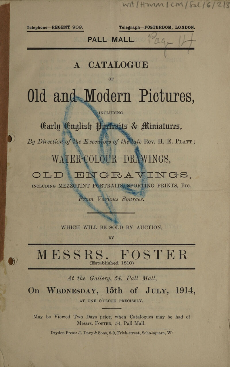 wa [ Hamm icmM / Cat iG (212  Telephone—REGENT 909. Telegraph—FOSTERDOM, LONDON. PALL MALL.. 1 (LG _ |r \  seo G PRINTS, Ere.  INCLUDING sh POR TRAITS} ‘oe : “Se Source  WHICH WILL BE SOLD BY AUCTION, BY MESSRS. FOSTER (Established 1810)    At the Gallery, 54, Pall Mall, “é On WEDNESDAY, loth of JuLy, 1914, AT ONE O'CLOCK PRECISELY.  May be Viewed Two Days prior, when Catalogues may be had of Messrs. Foster, 54, Pall Mall. —_— Dryden Press: J. Davy &amp; Sons, 8-9, Frith-street, Soho-square, W&gt;