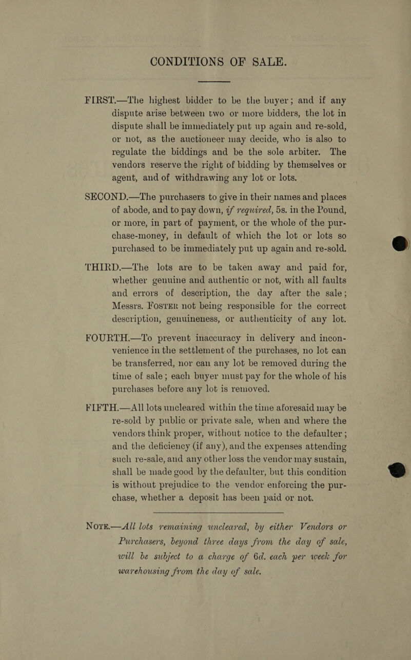 CONDITIONS OF SALE.  FIRST.—The highest bidder to be the buyer; and if any dispute arise between two or more bidders, the lot in dispute shall be immediately put up again and re-sold, or not, as the auctioneer may decide, who is also to regulate the biddings and be the sole arbiter. The vendors reserve the right of bidding by themselves or agent, and of withdrawing any lot or lots. SECOND.—The purchasers to give in their names and places of abode, and to pay down, 2/ veqwired, 5s. in the Pound, or more, in part of payment, or the whole of the pur- chase-money, in default of which the lot or lots so purchased to be immediately put up again and re-sold. THIRD.—tThe lots are to be taken away and paid for, whether genuine and authentic or not, with all faults and errors of description, the day after the sale; Messrs. FosrEr not being responsible for the correct description, genuineness, or authenticity of any lot. FOURTH.—To prevent inaccuracy in delivery and incon- venience in the settlement of the purchases, no lot can be transferred, nor can any lot be removed during the time of sale; each buyer must pay for the whole of his purchases before any lot is removed. FL FTH.—AIl lots uncleared within the time aforesaid may be re-sold by public or private sale, when and where the vendors think proper, without notice to the defaulter ; and the deficiency (if any), and the expenses attending such re-sale, and any other loss the vendor may sustain, shall be made good by the defaulter, but this condition is without prejudice to the vendor enforcing the pur- chase, whether a deposit has been paid or not. NorE.— All lots remaining wneleared, by either Vendors or Purchasers, beyond three days from the day of sale, will be subject to a charge of 6d. each per week for warehousing from the day of sale.