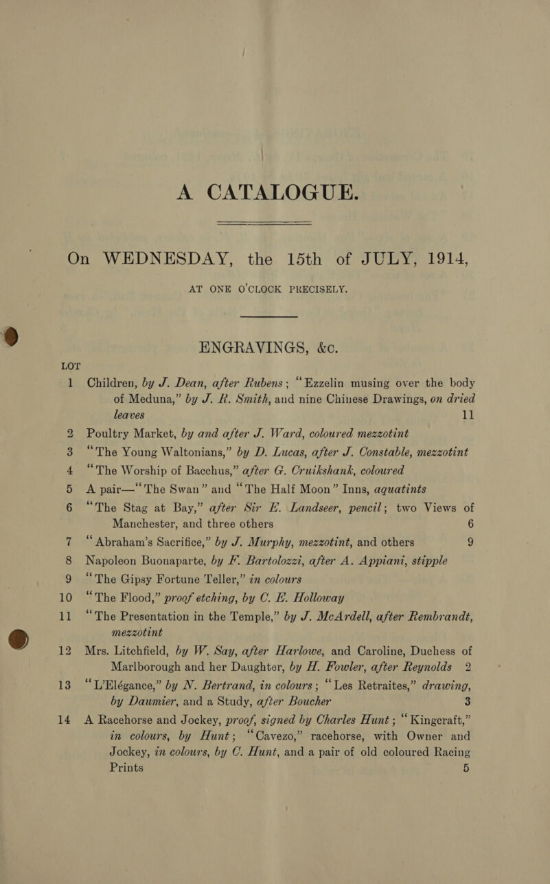 A CATALOGUE. ~J AT ONE O'CLOCK PRECISELY. ENGRAVINGS, &amp;c. Children, by J. Dean, after Rubens; “Ezzelin musing over the body of Meduna,” by J. R. Smith, and nine Chinese Drawings, on dried leaves 11 Poultry Market, by and after J. Ward, coloured mezzotint “The Young Waltonians,” by D. Lucas, after J. Constable, mezzotint “The Worship of Bacchus,” after G. Cruikshank, coloured A pair— The Swan” and “The Half Moon” Inns, aquatints “The Stag at Bay,” after Sir HE. Landseer, pencil; two Views of Manchester, and three others 6 ‘ Abraham’s Sacrifice,” by J. Murphy, mezzotint, and others 9 Napoleon Buonaparte, by F. Bartolozzi, after A. Appiani, stipple “The Gipsy Fortune Teller,” 2x colours “The Flood,” proof etching, by C. E. Holloway “The Presentation in the Temple,” by J. McArdell, after Rembrandt, mezzotint Mrs. Litchfield, by W. Say, after Harlowe, and Caroline, Duchess of Marlborough and her Daughter, by H. Fowler, after Reynolds 2 “L’Elégance,” by N. Bertrand, in colours; “Les Retraites,” drawing, by Daumier, and a Study, after Boucher 3 A Racehorse and Jockey, proof, signed by Charles Hunt ; “ Kingeraft,” in colours, by Hunt; “Cavezo,” racehorse, with Owner and Jockey, 72 colours, by C. Hunt, and a pair of old coloured Racing Prints 5