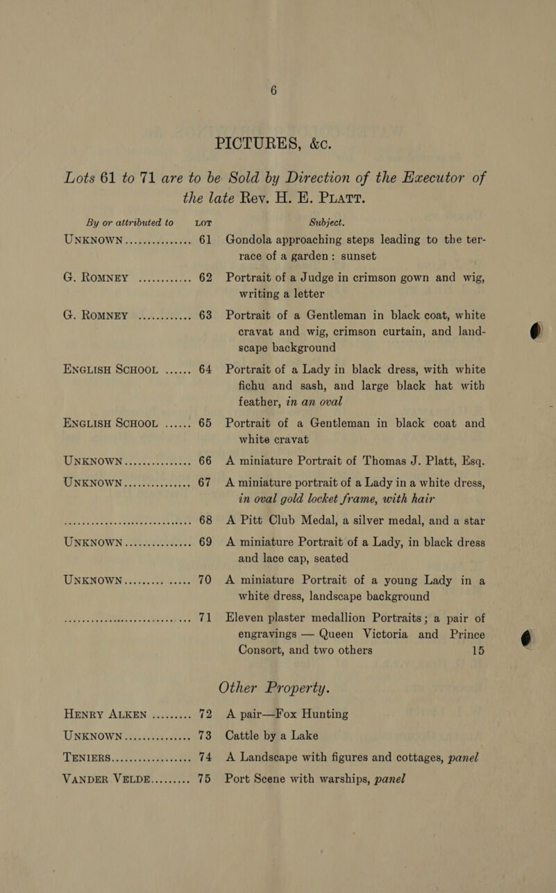 PICTURES, &amp;c. Lots 61 to 71 are to be Sold by Direction of the Executor of the late Rey. H. EK. Puatt. By or attributed to LOT Subject. UNEDOWN's .24 .ttasaris 61 Gondola approaching steps leading to the ter- race of a garden: sunset CEeARLOMNIEY tes atin 62 Portrait of a Judge in crimson gown and wig, writing a letter G. ROMNEWHAE 1 O..f 63 Portrait of a Gentleman in black coat, white cravat and wig, crimson curtain, and land- scape background ENGLISH SCHOOL ...... 64 Portrait of a Lady in black dress, with white fichu and sash, and large black hat with feather, 7m an oval ENGLISH SCHOOL ...... 65 Portrait of a Gentleman in black coat and white cravat TINEINO WING iaaceck oe oe eae 66 <A miniature Portrait of Thomas J. Platt, Esq. TINEKNOWN ... ccveeessnees 67 <A miniature portrait of a Lady in a white dress, in oval gold locket frame, with hair Bek 5 cneus. seycle declan Leer 68 <A Pitt Club Medal, a silver medal, and a star UNENOWN . Siiectowic! 69 <A miniature Portrait of a Lady, in black dress and lace cap, seated AC GCMUO VEIN Gus. cate ate 70 A miniature Portrait of a young Lady in a white dress, landscape background Ere tks peers eee .... 71 Eleven plaster medallion Portraits; a pair of engravings — Queen Victoria and Prince Consort, and two others 15 Other Property. HENRY ALKEN ......... 72 <A pair—Fox Hunting UNKNOWN x, Sista eben 73 Cattle by a Lake DENIBRS ici secaes ele 74 A Landscape with figures and cottages, panel VANDER VELDE......... 75 Port Scene with warships, panel &amp;