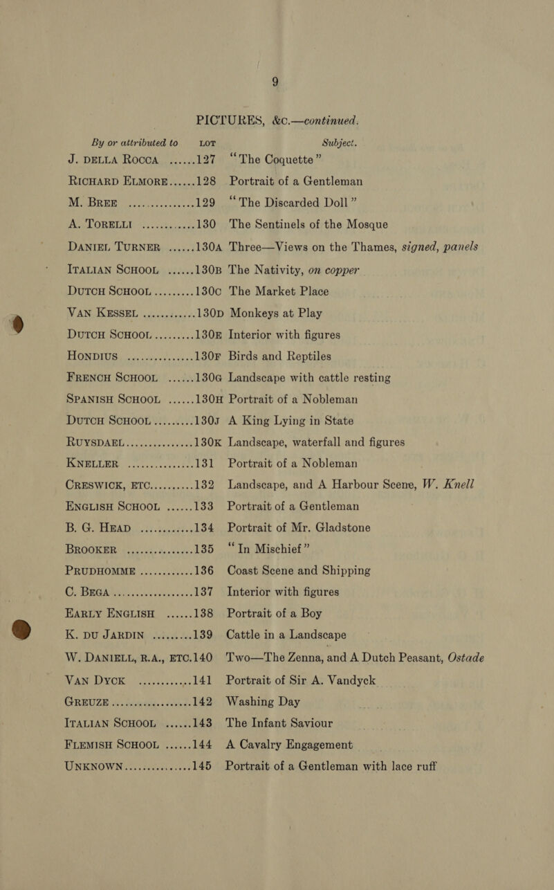 J. DELLA ROcOA ...... 127 “The Coquette ” RICHARD ELMORE...... 128 Portrait of a Gentleman BRE SA ea a A 129 “The Discarded Doll” ie CORREO 13. cckasones 130 The Sentinels of the Mosque DANIEL TURNER ...... 130A Three—Views on the Thames, signed, panels ITALIAN SCHOOL, «...+% 130B The Nativity, on copper DuTCH SCHOOL......... 130c The Market Place AN GIGMSSEL |&lt; ie cesd ens’ te 130D Monkeys at Play DuTCH SCHOOL ......... 1308 Interior with figures BES ii ade eae h 130F Birds and Reptiles FRENCH SCHOOL ...... 130@ Landscape with cattle resting SPANISH SCHOOL ...... 130H Portrait of a Nobleman DutTcH SCHOOL ......... 1303 A King Lying in State Pewee ATE) sc ccauyu sews 130K Landscape, waterfall and figures ot TATE) oe ia REE oP 131 Portrait of a Nobleman CRESWICK, ETC.......... 132 Landscape, and A Harbour Scene, W. Knell ENGLISH SCHOOL ...... 133 Portrait of a Gentleman RAR RG eT 0) emp ree 134 Portrait of Mr. Gladstone ROOK BE as dx. te 08h fa 135 “In Mischief ” PRUDHOMME ............ 136 Coast Scene and Shipping REE CUS SR ee 137 Interior with figures EARLY ENGLISH ...... 138 Portrait of a Boy Ky DU JARDING wind Jas 139 Cattle in a Landscape W. DANIELL, R.A., ETC.140 Wiki OV OK: spd, os . 141 CORBUZE Wu van tild.s deed 142 ITALIAN SCHOOL ...... 143 FLEMISH SCHOOL ...... 144 Two—The Zenna, and A Dutch Peasant, Ostade Portrait of Sir A. Vandyck Washing Day The Infant Saviour A Cavalry Engagement Portrait of a Gentleman with lace ruff