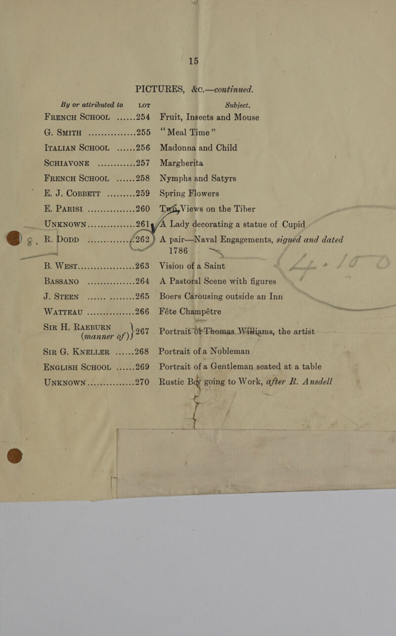 | # PICTURES, &amp;c.—continued. By or attributed to LOT + Subject. FRENCH SCHOOL ...... 254 Fruit, Insects and Mouse GUSMITHe os cys sss. 255 “Meal Time” ITALIAN SCHOOL ...... 256 oe Fe Child SCHIAVONE ............ 257 Margherita FRENCH SCHOOL ...... 258 Nymphs and Satyrs EK. J. COBBETT ........, 259 Spring Flowers CTE +01) gia 260 Twi Views on the Tiber   MINENOWN 2. diduscyeanh 261_/A Lady decorating a statue of Cupid Lone Weippe. eee i: 9 2) A pairaaNaval Engagements, signed and dated _— nail 1786 —~, TE ANY DOS 1 ents toe tones 263 Vision of a Saint NARGANO. eo Gass: 264 &lt;A Pastoral Scene with figures ee ORT ESN: Mews aes sss 265 Boers Carousing outside an Inn NVATTEAU ©: .cutaperienas 266 Féte Champétre he Sik H. RAEBURN , \o67 Portrait Of Themas_ Wiliams, the artist (manner of ) Sir G. KNELLER ...... 268 Portrait of a Nobleman ENGLISH SCHOOL ...... 269 Portrait ofa Gentleman seated at a table LIMKNOWN fk. cesmeee 270 Rustic Bay going to Work, after R. Ansdell r | f  