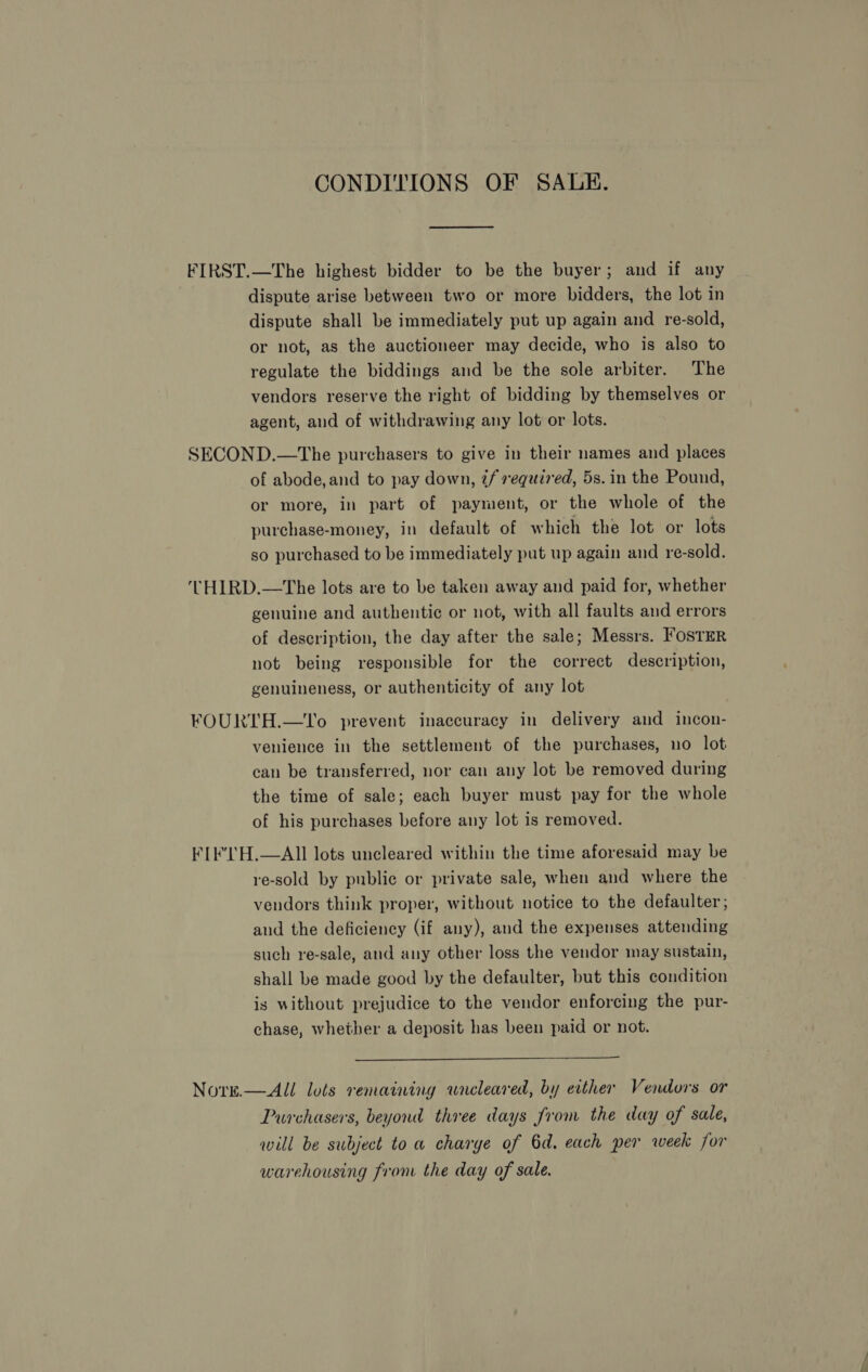 CONDITIONS OF SALKH. FIRST.—The highest bidder to be the buyer; and if any dispute arise between two or more bidders, the lot in dispute shall be immediately put up again and re-sold, or not, as the auctioneer may decide, who is also to regulate the biddings and be the sole arbiter. The vendors reserve the right of bidding by themselves or agent, and of withdrawing any lot or lots. SECOND.—The purchasers to give in their names and places of abode,and to pay down, 2/ required, 5s. in the Pound, or more, in part of payment, or the whole of the purchase-money, in default of which the lot or lots so purchased to be immediately put up again and re-sold. ‘THIRD.—The lots are to be taken away and paid for, whether genuine and authentic or not, with all faults and errors of description, the day after the sale; Messrs. FostER not being responsible for the correct description, genuineness, or authenticity of any lot FOURTH.—tT'o prevent inaccuracy in delivery and incon- venience in the settlement of the purchases, no lot can be transferred, nor can any lot be removed during the time of sale; each buyer must pay for the whole of his purchases before any lot is removed. FIE'TH.—AII lots uncleared within the time aforesaid may be re-sold by public or private sale, when and where the vendors think proper, without notice to the defaulter,; and the deficiency (if any), and the expenses attending such re-sale, and any other loss the vendor may sustain, shall be made good by the defaulter, but this condition is without prejudice to the vendor enforcing the pur- chase, whether a deposit has been paid or not.  Nore.—All lots remaining wneleared, by either Vendors or Purchasers, beyond three days from the day of sale, will be subject toa charge of 6d. each per week for warehousing from the day of sale.