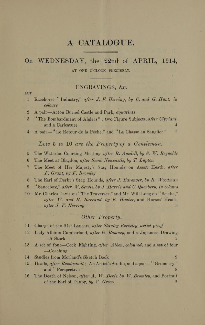 A CATALOGUE.  10 AT ONE O'CLOCK PRECISELY. ENGRAVINGS, &amp;c. Racehorse “Industry,” after J..F. Herring, by C. and G. Hunt, in colours A pair—Acton Burnel Castle and Park, aquatints “The Bombardment of Algiers” ; two Figure Subjects, after Cipriani, and a Caricature 4 A pair—‘‘ Le Retour de la Péche,” and “ a Chasse au Sanglier ” 2 Lots 5 to 10 are the Property of a Gentleman. The Waterloo Coursing Meeting, after R. Ansdell, by S. W. Reynolds The Meet at Blagdon, after Snow Newcastle, by T. Lupton The Meet of Her Majesty’s Stag Hounds on Ascot Heath, after EF’. Grant, by F. Bromley The Earl of Derby’s Stag Hounds, after J. Barenger, by R. Woodman “ Saucebox,” after W. Seatie, by J. Harris and C. Quenbery, in colours Mr. Charles Davis on “The 'Traverser,” and Mr. Will Long on “ Bertha,” after W. and H. Barraud, by E. Hacker, and Horses’ Heads, after J. F. Herring a Other Property. Charge of the 21st Lancers, after Stanley Berkeley, artist proof Lady Albinia Cumberland, after G. Romney, and a Japanese Drawing —A Stork 2 A set of four—Cock Fighting, after Alken, coloured, and a set of four —Coaching Studies from Morland’s Sketch Book 9 Heads, after Rembrandt ; An Artist’s Studio, and a pair— “Geometry ” and “ Perspective ” 8 The Death of Nelson, a/ter A. W. Devis, by W. Bromley, and Portrait of the Earl of Danby, by V. Green g