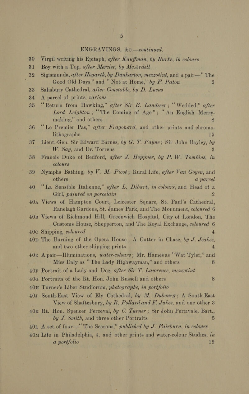 32 406 ENGRAVINGS, &amp;c.—continued. Virgil writing his Epitaph, after Kauffman, by Burke, in colours Boy with a Top, after Mercier, by McArdell Sigismunda, after Hogarth, by Dunkarton, mezzotint, and a pair— The Good Old Days” and “ Not at Home,” by / Paton 3 Salisbury Cathedral, after Constable, by D. Lucas A parcel of prints, various “Return from Hawking,” a/ter Sir H. Landseer; “Wedded,” after Lord Leighton; “The Coming of Age”; “An English Merry- making,” and others 8 “Le Premier Pas,” after Fragonard, and other prints and chromo- lithographs 15 Lieut.-Gen. Sir Edward Barnes, by G. 7. Payne; Sir John Bayley, by W. Say, and Dr. Torrens 3 Francis Duke of Bedford, after J. Hoppner, by P. W. Tomkins, in colours Nymphs Bathing, by V. Jf. Picot; Rural Life, after Van Goyen, and others a parcel “La Sensible Italienne,” after L. Dibart, in colours, aud Head of a Girl, painted on porcelain 2 Views of Hampton Court, Leicester Square, St. Paul’s Cathedral, Ranelagh Gardens, St. James’ Park, and The Monument, coloured 6 Views of Richmond Hill, Greenwich Hospital, City of London, ‘The Customs House, Shepperton, and The Royal Exchange, coloured 6 Shipping, coloured 4 The Burning of the Opera House; A Cutter in Chase, by J. Jeakes, and two other shipping prints 4 A pair—Illuminations, water-colours ; Mr. Hames as “Wat Tyler,” and Miss Daly as “The Lady Highwayman,” and others 8 Portrait of a Lady and Dog, after Sir T. Lawrence, mezzotint Portraits of the Rt. Hon. John Russell and others 8 40I South-East View of Ely Cathedral, by JZ. Dubourg; A South-East View of Shaftesbury, by #. Pollard and I’. Jukes, and one other 3 40L by J. Smith, and three other Portraits | 5 A set of four—‘‘ The Seasons,” published by J. Fairburn, in colours a portfolio 19