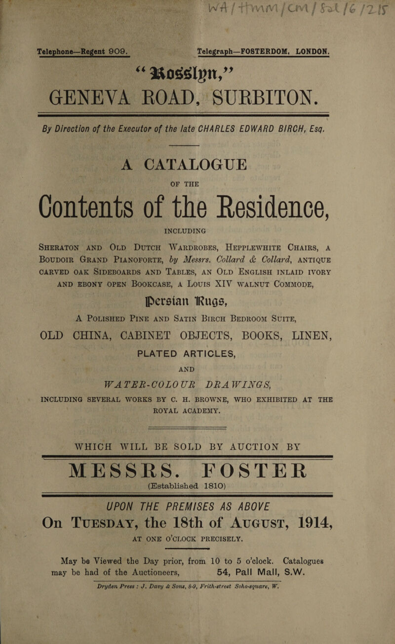 Telephone—Regent 909. ‘Telegraph FOSTERDOM, LONDON. “ 3 agslyn,” GENEVA ROAD, SURBITON. By Direction of the Executor of the late CHARLES EDWARD BIRCH, Esq.   A CATALOGUE OF THE Contents of the Residence, INCLUDING SHERATON AND OLD DuTcH WaRDROBES, HEPPLEWHITE CHAIRS, A BoupoIR GRAND PIANOFORTE, by Messrs. Collard &amp; Collard, ANTIQUE CARVED OAK SIDEBOARDS AND TABLES, AN OLD ENGLISH INLAID IVORY AND EBONY OPEN BooKcaAsE, A Louis XIV waLNutT ComMMopgE, Persian Rugs, A POLISHED PINE AND SATIN BIRCH BEDROOM SUITE, OLD CHINA, CABINET OBJECTS, BOOKS, LINEN, | PLATED ARTICLES, AND WATEHR-COLOUR DRAWINGS, INCLUDING SEVERAL WORKS BY C. H. BROWNE, WHO EXHIBITED AT THE ROYAL ACADEMY. WHICH WILL BE SOLD BY AUCTION BY MESSRS. FOSTER (Established 1810) UPON THE PREMISES AS ABOVE | On TUESDAY, the 18th of AuGcust, 1914, AT ONE O'CLOCK PRECISELY.    May be Viewed the Day prior, from 10 to 5 o’clock. Catalogues may be had of the Auctioneers, 54, Pall Mall, S.W. Dryden Press : J. Davy &amp; Sons, 8-9, Frith-street Soho-square, W.