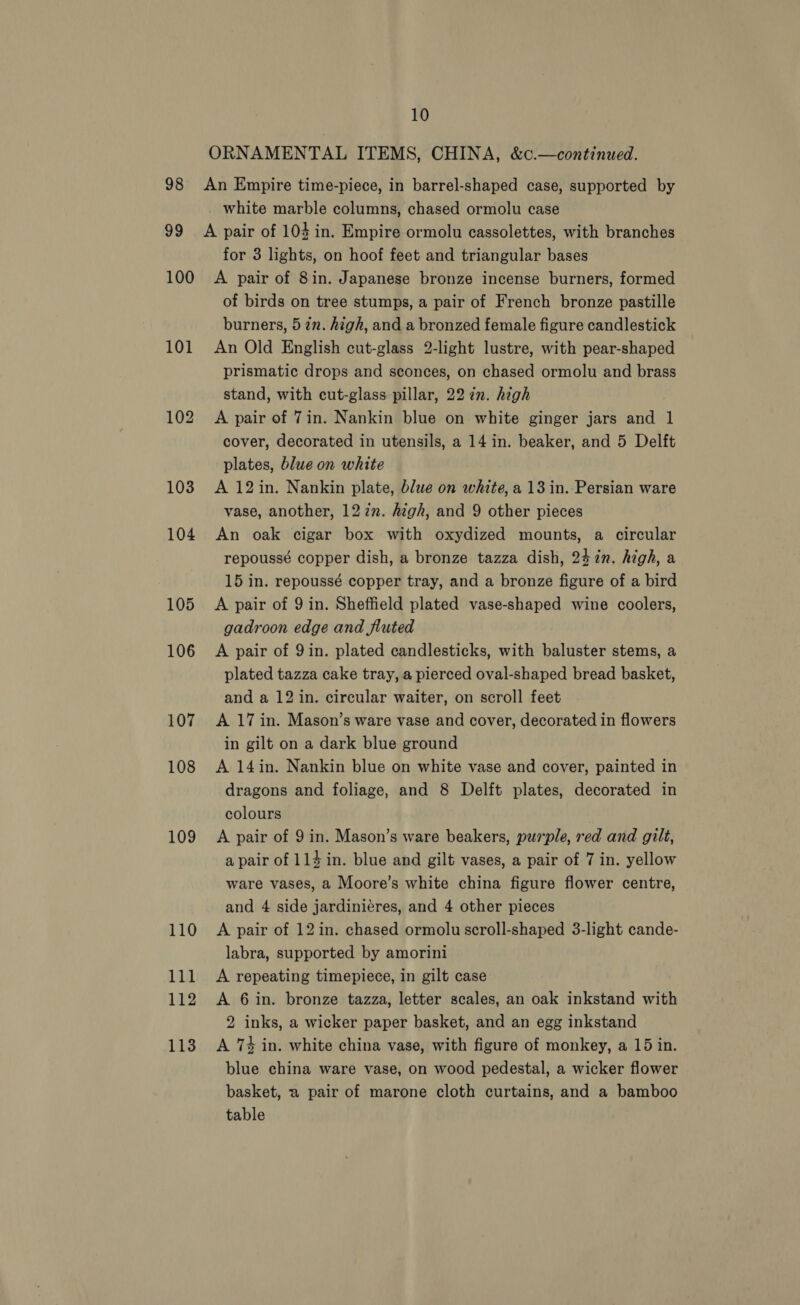 ORNAMENTAL ITEMS, CHINA, &amp;c¢.—continued. 98 An Empire time-piece, in barrel-shaped case, supported by white marble columns, chased ormolu case 99 A pair of 104 in. Empire ormolu cassolettes, with branches for 3 lights, on hoof feet and triangular bases 100 A pair of 8in. Japanese bronze incense burners, formed of birds on tree stumps, a pair of French bronze pastille burners, 5 in. high, and a bronzed female figure candlestick 101 An Old English cut-glass 2-light lustre, with pear-shaped prismatic drops and sconces, on chased ormolu and brass stand, with ecut-glass pillar, 22 in. high 102. A pair of 7in. Nankin blue on white ginger jars and 1 cover, decorated in utensils, a 14 in. beaker, and 5 Delft plates, blue on white 103 A 12in. Nankin plate, blue on white, a 13 in. Persian ware vase, another, 12 zn. high, and 9 other pieces 104 An oak cigar box with oxydized mounts, a circular repoussé copper dish, a bronze tazza dish, 24 in. high, a 15 in. repoussé copper tray, and a bronze figure of a bird 105 &lt;A pair of 9 in. Sheffield plated vase-shaped wine coolers, gadroon edge and fluted 106 A pair of 9in. plated candlesticks, with baluster stems, a plated tazza cake tray, a pierced oval-shaped bread basket, and a 12 in. circular waiter, on scroll feet 107 A 17 in. Mason’s ware vase and cover, decorated in flowers in gilt on a dark blue ground 108 A 14in. Nankin blue on white vase and cover, painted in dragons and foliage, and 8 Delft plates, decorated in colours 109 A pair of 9 in. Mason’s ware beakers, purple, red and gilt, a pair of 1l4in. blue and gilt vases, a pair of 7 in. yellow ware vases, a Moore’s white china figure flower centre, and 4 side jardiniéres, and 4 other pieces 110 A pair of 12in. chased ormolu scroll-shaped 3-light cande- labra, supported by amorini 111 A repeating timepiece, in gilt case 112 A 6in. bronze tazza, letter scales, an oak inkstand with 2 inks, a wicker paper basket, and an egg inkstand 113. A 74 in. white china vase, with figure of monkey, a 15 in. blue china ware vase, on wood pedestal, a wicker flower basket, a pair of marone cloth curtains, and a bamboo table