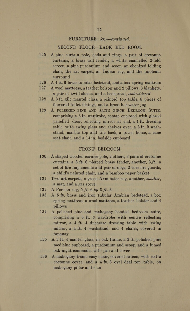 125 126 127 128 129 130 131 132 133 134 135 136 12 FURNITURE, &amp;c.—continued. SECOND FLOOR—BACK BED ROOM. A pine eurtain pole, ends and rings, a pair of cretonne curtains, a brass rail fender, a white enamelled 2-fold screen, a pine purdonium and scoop, an ebonized folding chair, the art carpet, an Indian rug, and the linoleum surround A 4 ft. 6 brass tubular bedstead, and a box spring mattress A wool mattress, a feather bolster and 2 pillows, 3 blankets, a pair of twill sheets, and a bedspread, embroidered A 3 ft. gilt mantel glass, a painted top table, 8 pieces of flowered toilet fittings, and a brass hot-water jug A POLISHED PINE AND SATIN BIRCH BEDROOM SUITE, comprising a 6 ft. wardrobe, centre enclosed with glazed panelled door, reflecting mirror at end, a 4 ft. dressing table, with swing glass and shelves over, a 3 ft. 9 wash- stand, marble top and tile back, a towel horse, a cane seat chair, and a 14 in. bedside cupboard FRONT BEDROOM. A shaped wooden cornice pole, 2 others, 3 pairs of cretonne curtains, a 3 ft. 6 pierced brass fender, another, 3,/t., a set of fire implements and pair of dogs, 2 wire fire guards, a child’s painted chair, and a bamboo paper basket Two art carpets, a green Axminster rug, another, smaller, a mat, and a gas stove A Persian rug, 5 ft. 6 by 3 ft. 3 A 5 ft. brass and iron tubular Arabian bedstead, a box spring mattress, a wool mattress, a feather bolster and 4 pillows A polished pine and mahogany banded bedroom suite, comprising a 6 ft. 3 wardrobe with centre reflecting mirror, a 4 ft. 4 duchesse dressing table with swing mirror, a 4 ft. 4 washstand, and 4 chairs, covered in tapestry A 3 ft. 4 mantel glass, in oak frame, a 2 ft. polished pine medicine cupboard, a purdonium and scoop, and a fumed oak night commode, with pan and cover A mahogany frame easy chair, covered sateen, with extra cretonne cover, and a 4 ft. 3 oval deal top table, on mahogany pillar and claw