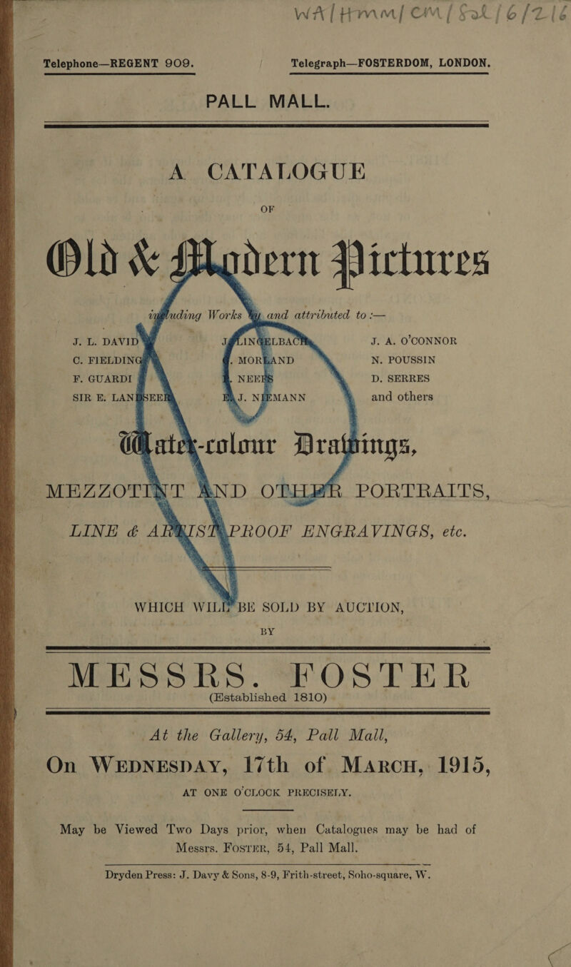  Telephone—REGENT 909. Telegraph—FOSTERDOM, LONDON. PALL MALL.  OF Old &amp; Modern Pictures vmgluding Works hy, and attributed to :—           J. L. DAVID Se J. A. O'CONNOR  GELBAC  C. FIELDING? &amp; ND N. POUSSIN F. GUARDI | _-D, SERRES EMANN and others SIR E. LANBS  ee: ‘-colonr Drathings, -MEZZOTIN AND OTHER PORTRAITS, MPROOF ENGRAVINGS, etc. WHICH WILE’ BE SOLD BY AUCLION, BY LINE &amp; AB   - MESSRS. FOSTER (Established 1810) |    At the Gallery, 54, Pall Mall, On WEDNESDAY, 17th of Marcu, 1915, AT ONE O'CLOCK PRECISELY.  May be Viewed Two Days prior, when Catalogues may be had of Messrs. Foster, 54, Pall Mall. Dryden Press: J. Davy &amp; Sons, 8-9, Frith-street, Soho-square, W. %