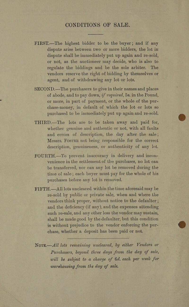 CONDITIONS OF SALE. FIRST.—The highest bidder to be the buyer; and if any dispute arise between two or more bidders, the lot in dispute shall be immediately put up again and re-sold, or not, as the auctioneer may decide, who is also to regulate the biddings and be the sole arbiter. The vendors reserve the right of bidding by themselves or agent, and of withdrawing any lot or lots. SECOND.—the purchasers to give in their names and places of abode, and to pay down, ¢/ required, 5s. in the Pound, or more, in part of payment, or the whole of the pur- chase-money, in default of which the lot or lots so purchased to be immediately put up again and re-sold. THIRD.—tThe lots are to be taken away and paid for, whether genuine and authentic or not, with all faults and errors of description, the day after the sale; Messrs. Fos'rER not being responsible for the correct description, genuineness, or authenticity of any lot. FOURTH.—1T'o prevent inaccuracy in delivery and incon- venience in the settlement of the purchases, no lot can be transferred, nor can any lot be removed during the time of sale; each buyer must pay for the whole of his purchases before any lot is removed. FIFTH.—AI1I lots uncleared within the time aforesaid may be re-sold by public or private sale, when and where the vendors think proper, without notice to the defaulter ; and the deficiency (if any), and the expenses attending such re-sale, and any other loss the vendor may sustain, shall be made good by the defaulter, but this condition is without prejudice to the vendor enforcing the pur- chase, whether a deposit has been paid or not.  Nore.—All lots remaining uncleared, by either Vendors or Purchasers, beyond three days from the day of sale, will be subject to a charge of 6d. each per week for warehousing from the day of sale.  