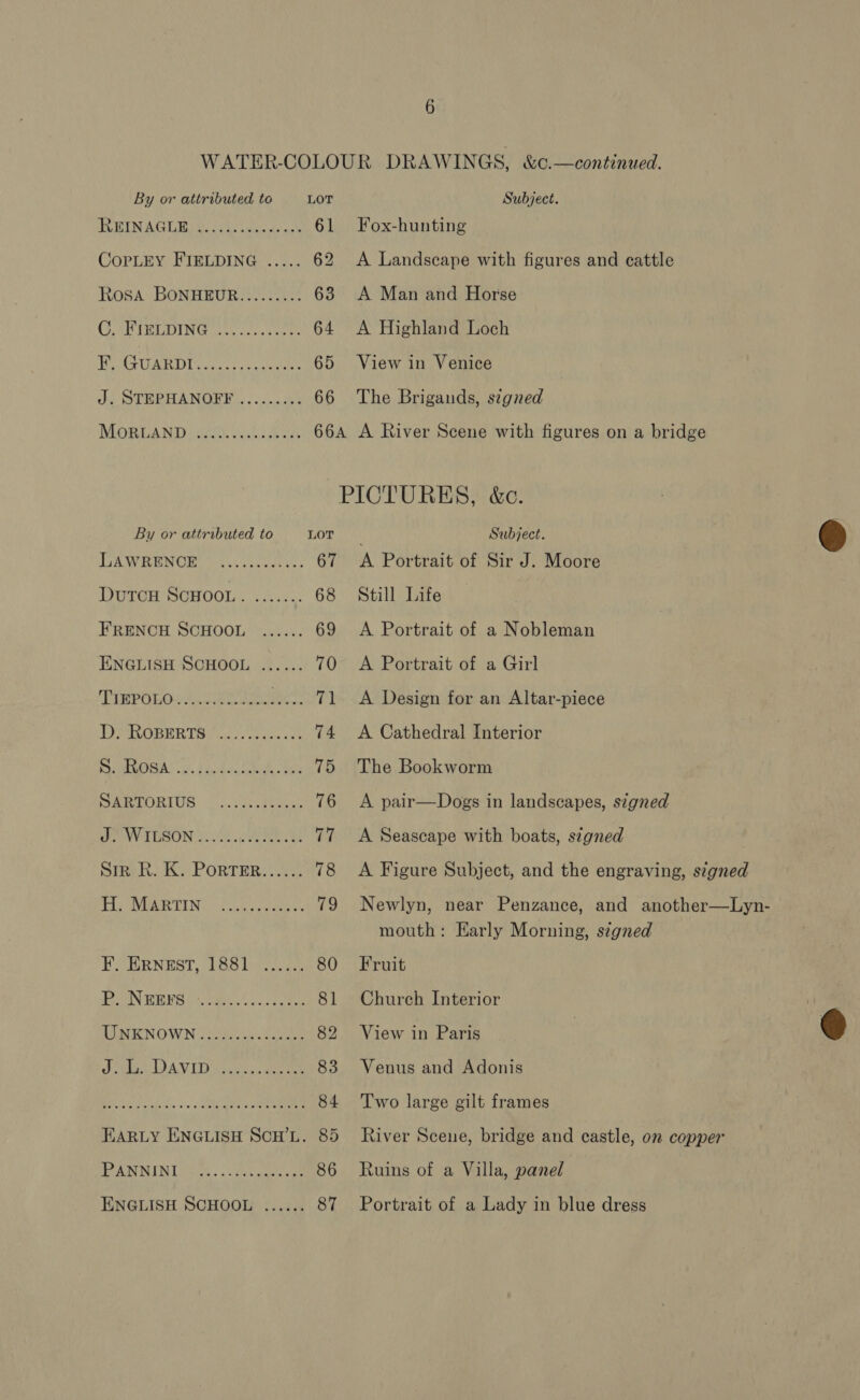 By or attributed to LOT PUB LNUAGI Ria Shes an tye 61 CoPpLEY FIELDING ..... 62 Rosa BONHEUR......... 63 CFRIBLDING kh cru cise. 64 Hote UAB Dave. s, sieueeh 65 J. STEPHANOFF ......... 66 MOoRLAND By or attributed to LOT TSR AV IOS re sete 67 DutcH SCHOOL. ....... 68 FRENCH SCHOOL ...... 69 ENGLISH SCHOOL ...... 70 ish sgt os Rae i ReDHE mL 1) TAOBER Taig? tate ane 74 RIAL ih Uke GUA tls 75 SARTORIUS .. siselaus 76 PWV AUSUN Dislaeee nese WT SimeR. K, PORTER. ..4.; 78 PL AVERTING (oon 4. cone 79 F. ERNEST, 1881 ....., 80 BN ENS Wasim nex ced hoe 81 UNKNOWN 2 oh os40.... 54 82 SG TIA Te adie, Weer 83 Bey fy &gt; oo SRD OE 84 EARLY ENGLISH SCH’L. 85 BPR MIN Lice. . Wire ae ae 86 ENGLISH SCHOOL ...... 87 Subject. Fox-hunting A Landscape with figures and cattle A Man and Horse A Highland Loch View in Venice The Brigands, signed Subject. A Portrait of Sir J. Moore Still Life A Portrait of a Nobleman A Portrait of a Girl A Design for an Altar-piece A Cathedral Interior The Bookworm A pair—Dogs in landscapes, signed A Seascape with boats, signed A Figure Subject, and the engraving, signed Newlyn, near Penzance, and another—Lyn- mouth: Early Morning, signed Fruit Church Interior View in Paris Venus and Adonis Two large gilt frames River Sceue, bridge and castle, on copper Ruins of a Villa, panel Portrait of a Lady in blue dress  