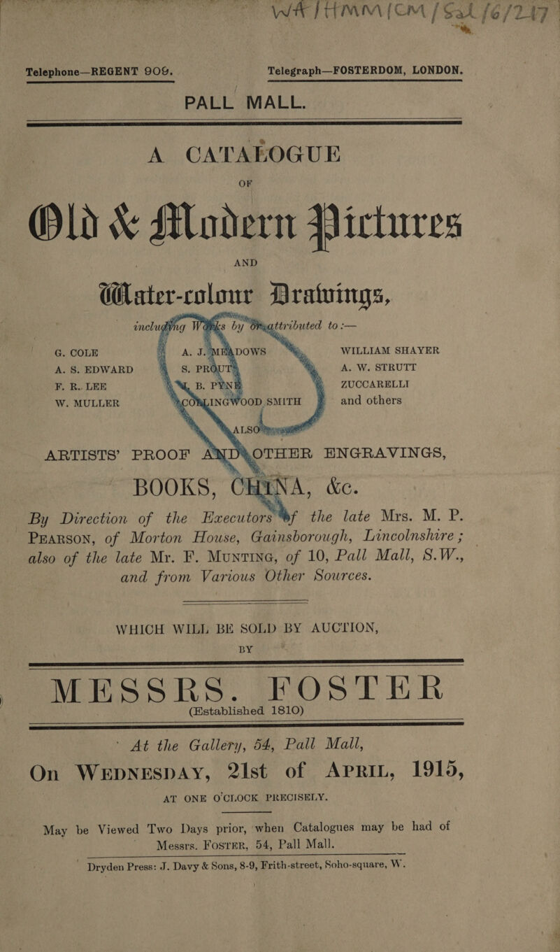 Telephone—REGENT 909%. Telegraph—FOSTERDOM, LONDON. PALL MALL.   A Sa iene Old &amp; ALodern Pictures Ui ater clone lg includ) qr ates t6.2= G. COLE ‘a, WILLIAM SHAYER A. S. EDWARD A. W. STRUTT F. R.. LEE ZUCCARELLI W. MULLER and others  OTHER EHNGRAVINGS, BOOKS, CHINA, kc. yf the late Mrs. M. P. Pearson, of Morton House, Gainsborough, Lincolnshire ; also of the late Mr. F. Muntine, of 10, Pall Mall, S.W., and from Various Other Sources. ARTISTS’ PROOF AW   WHICH WILL BE SOLD BY AUCTION, BY MESSRS. FOSTER (Established 1810)     | At the Gallery, 54, Pall Mall, On WEDNESDAY, 2Ist of AprRiL, 1915, AT ONE OCILOCK PRECISELY. May be Viewed Two Days prior, when Catalogues may be had of Messrs. Fosrer, 54, Pall Mall. Me NS te amet. AMD anes ed Dryden Press: J. Davy &amp; Sons, 8-9, Frith-street, Soho-square, W.