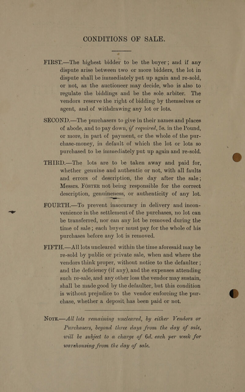 CONDITIONS OF SALE.  FIRST.—The highest bidder to be the buyer; and if any dispute arise between two or more bidders, the lot in dispute shall be immediately put up again and re-sold, or not, as the auctioneer may decide, who is also to regulate the biddings and be the sole arbiter. The vendors reserve the right of bidding by themselves or agent, and of withdrawing any lot or lots. SECOND.—The purchasers to give in their names and places of abode, and to pay down, ¢f required, 5s. in the Pound, or more, in part of payment, or the whole of the pur- chase-money, in default of which the lot or lots so purchased to be immediately put up again and re-sold. THIRD.—The lots are to be taken away and paid for, whether genuine and authentic or not, with all faults and errors of description, the day after the sale; Messrs. Foster not being responsible for the correct description, genuineness, or authenticity of any lot. FOURTH.—YTo prevent inaccuracy in delivery and incon- . venience in the settlement of the purchases, no lot can be transferred, nor can any lot be removed during the time of sale; each buyer must pay for the whole of his purchases before any lot is removed. FIFTH.—AIl lots uncleared within the time aforesaid may be re-sold by public or private sale, when and where the vendors think proper, without notice to the defaulter ; and the deficiency (if any), and the expenses attending such re-sale, and any other loss the vendor may sustain, shall be made good by the defaulter, but this condition is without prejudice to the vendor enforcing the pur- chase, whether a deposit has been paid or not. NorE.— All lots remaining wneleared, by either Vendors or Purchasers, beyond three days from the day of sale, will be subject to a charge of 6d. each per week for warehousing from the day of sale.  