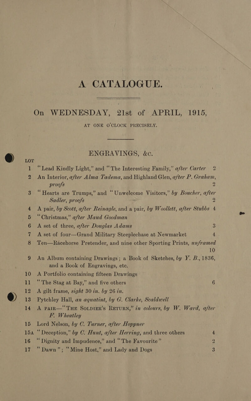 A CATALOGUE. ont nn > AT ONE O'CLOCK PRECISELY. ENGRAVINGS, &amp;c. “Lead Kindly Light,” and “The Interesting Family,” after Carter 2 An Interior, after Alma Tadema, and Highland Glen, after P. Graham, proofs 9 e ets Hearts are Trumps,” and ‘‘ Unwelcome Visitors,” by Boucher, after Sadler, proofs 2 A pair, by Scott, after Reinagle, and a pair, by Woollett, after Stubbs 4 “Christmas,” after Maud Goodman A set of three, after Douglas Adams 3 A set of four—Grand Military Steeplechase at Newmarket 4 Ten—Racehorse Pretender, and nine other Sporting Prints, unframed 10 An Album containing Drawings; a Book of Sketches, by Y. B., 1836, and a Book of Engravings, etc. A Portfolio containing fifteen Drawings : “The Stag at Bay,” and five others 6 A gilt frame, s¢ght 30 in. by 26 in. Pytchley Hall, an aquatint, by G. Clarke, Scaldwell A PAIR— THE Sovpier’s Return,” in colours, by W. Ward, after EF’. Wheatley Lord Nelson, by C. Turner, after Hoppner “Deception,” by C. Hunt, after Herring, and three others “ Dignity and Impudence,” and “The Favourite ” “Dawn”; “Mine Host,” and Lady and Dogs Oo WwW -_