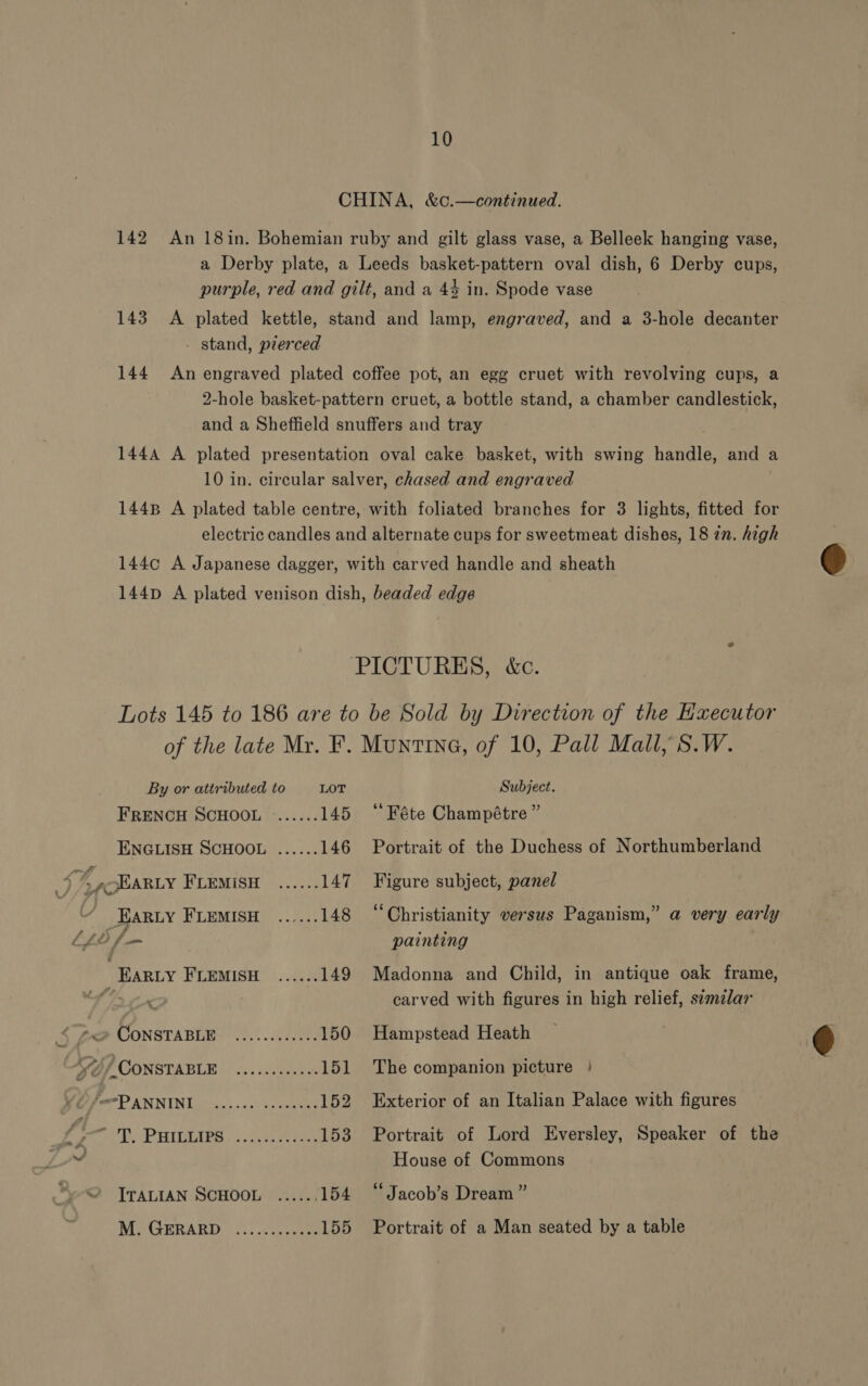 CHINA, &amp;c.—continued. 142 An 18in. Bohemian ruby and gilt glass vase, a Belleek hanging vase, a Derby plate, a Leeds basket-pattern oval dish, 6 Derby cups, purple, red and gilt, and a 44 in. Spode vase 143 A plated kettle, stand and lamp, engraved, and a 3-hole decanter - stand, pierced 144 An engraved plated coffee pot, an egg cruet with revolving cups, a 2-hole basket-pattern cruet, a bottle stand, a chamber candlestick, and a Sheffield snuffers and tray 144A A plated presentation oval cake basket, with swing handle, and a 10 in. circular salver, chased and engraved 1448 A plated table centre, with foliated branches for 3 lights, fitted for electric candles and alternate cups for sweetmeat dishes, 18 2n. high  1440 A Japanese dagger, with carved handle and sheath 144p A plated venison dish, beaded edge PICTURES, &amp;c. Lots 145 to 186 are to be Sold by Direction of the Executor of the late Mr. F. Muntina, of 10, Pall Mall, S.W. By or attributed to LOT Subject. FRENCH SCHOOL ...... 145 ‘“Féte Champétre” ENGLISH SCHOOL ...... 146 Portrait of the Duchess of Northumberland vf > @cHARLY FLEMISH ...... 147 Figure subject, panel “ FArzy FLemMIsH ...... 148 ‘Christianity versus Paganism,” a very early LLY fm painting EARLY FLEMISH ...... 149 Madonna and Child, in antique oak frame, carved with figures in high relief, stmlar 5 £@ CONSTABLE: ............ 150 Hampstead Heath  Se / CONSTABLE fe ote 151 The companion picture | PP PANNIN IMO.) 0s. aes 152 Exterior of an Italian Palace with figures Py PHIDIARS |:,..2\et eae 153 Portrait of Lord Eversley, Speaker of the vt House of Commons ITALIAN SCHOOL ...... 154 “Jacob’s Dream” Me GERRARD’ | foc 030 epee 155 Portrait of a Man seated by a table