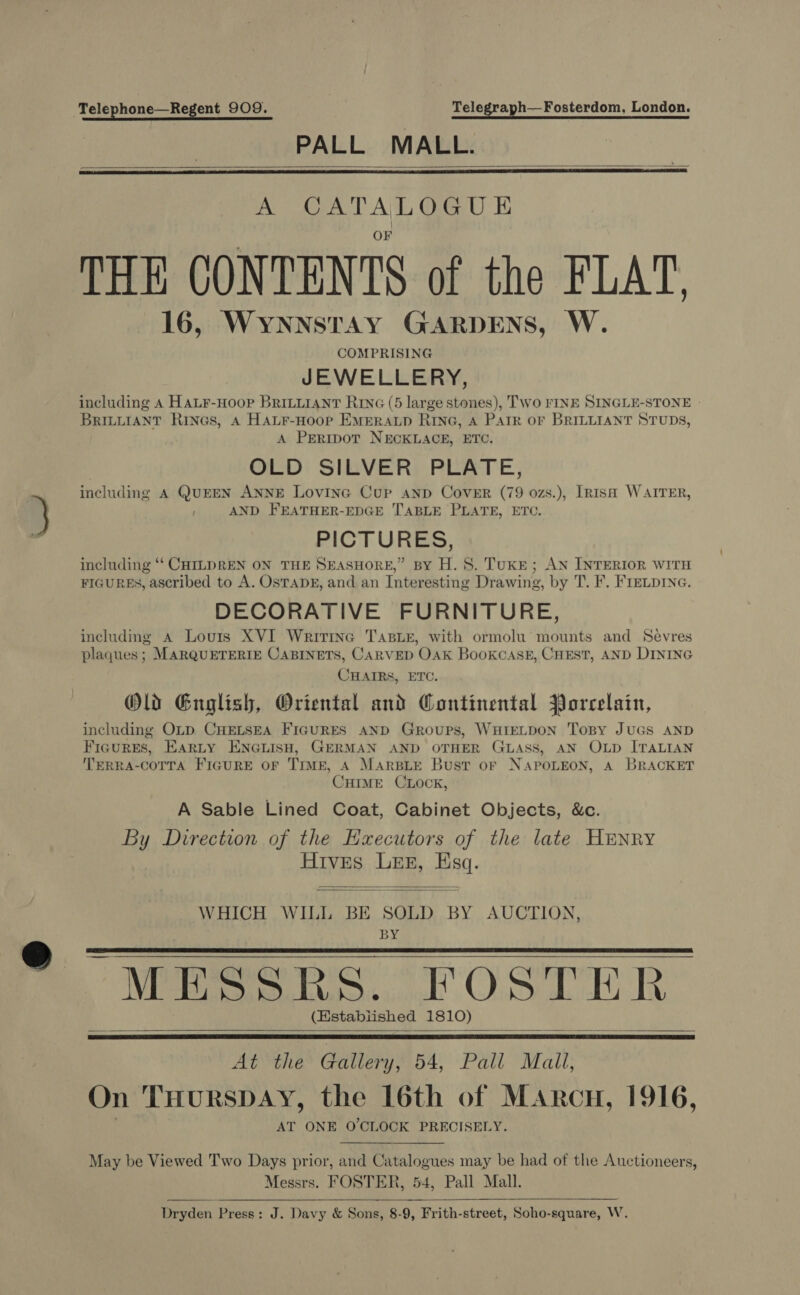 Telephone—Regent 909. Telegraph—Fosterdom, London. PALL MALL.    A CATALOGUE THE CONTENTS of the FLAT. 16, WYNNSTAY GARDENS, W. COMPRISING JEWELLERY, including A HaLr-Hoop BriLLiaNtT Rive (5 large stones), Two FINE SINGLE-STONE | BRILLIANT Rines, A HALF-Hoop EMERALD RING, A PAIR OF BRILLIANT STUDS, A PERIDOT NECKLACE, ETC. OLD SILVER PLATE, including A QUEEN ANNE Lovine Cup anp Cover (79 ozs.), [risa WAITER, AND FEATHER-EDGE TABLE PLATE, ETC. PICTURES, including “‘ CHILDREN ON THE SEASHORE,” BY H. 8. TukE; AN INTERIOR WITH FIGURES, ascribed to A. OSTADE, and an Interesting Drawing, by T. F. FIELDING. DECORATIVE FURNITURE, includmg A Louis XVI Wririne TasiE, with ormolu mounts and Sevres plaques; MARQUETERIE CABINETS, CARVED OAK BooKCASE, CHEST, AND DINING CHAIRS, ETC. Old Guglish, Oriental and Continental Porcelain, including OLD. CHELSEA FIGURES AND Groups, WHIELDON ToBy JUGS AND Figures, Earty ENGLISH, GERMAN AND OTHER GLASS, AN OLD ITALIAN TERRA-COTTA FIGURE OF TIME, A MARBLE Bust oF NAPOLEON, A BRACKET CHIME CLOCK, A Sable Lined Coat, Cabinet Objects, &amp;c. By Direction of the Hxecutors of the late HENRY Hives Les, Esq.   WHICH WILL BE SOLD BY AUCTION, BY MESSRS. FOSTER (Established 1810)     At the Gallery, 54, Pall Mall, On THursDAY, the 16th of Marcu, 1916, AT ONE O'CLOCK PRECISELY.   May be Viewed Two Days prior, and Catalogues may be had of the Auctioneers, Messrs. FOSTER, 54, Pall Mall. Dryden Press: J. Davy &amp; Sons, 8-9, Frith-street, Soho-square, W.  