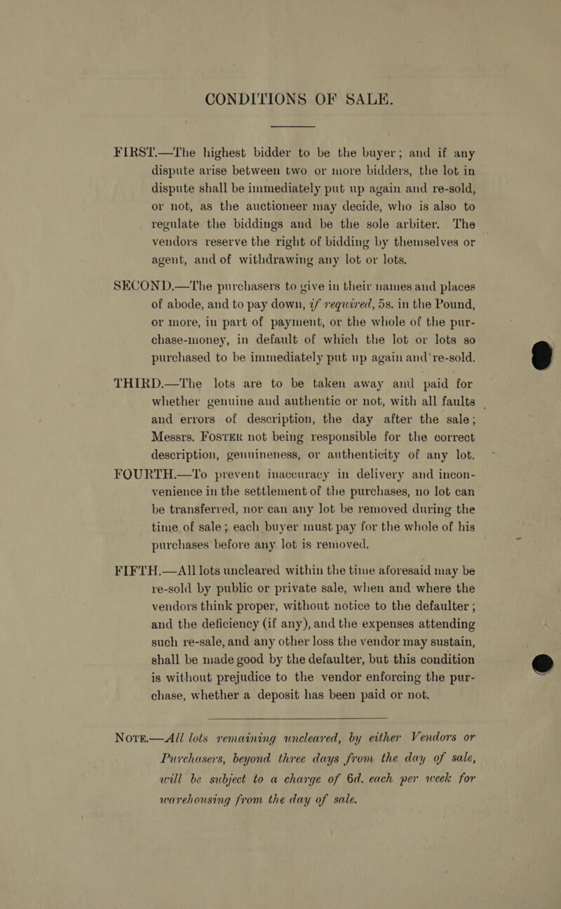 CONDITIONS OF SALE.  FIRST.—The highest bidder to be the buyer; and if any dispute arise between two or more bidders, the lot in dispute shall be immediately put up again and re-sold, or not, as the auctioneer may decide, who is also to regulate the biddings and be the sole arbiter. The vendors reserve the right of bidding by themselves or agent, and of withdrawing any lot or lots. SECOND.—tThe purchasers to give in their names and places of abode, and to pay down, 2/ sv equwz7ed, 5s. in the Pound, or more, in part of payment, or the whole of the pur- chase-money, in default of which the lot or lots so purchased to be immediately put up again and're-sold. THIRD.—tThe lots are to be taken away and paid for whether genuine and authentic or not, with all faults _ and errors of description, the day after the sale; Messrs. FOSTER not being responsible for the correct description, genuineness, or authenticity of any lot. FOURTH.—To prevent inaccuracy in delivery and incon- venience in the settlement of the purchases, no lot can be transferred, nor can any lot be removed during the time of sale; each buyer must pay for the whole of his purchases before any lot is removed. FIFTH.—AIl1 lots uncleared within the time aforesaid may be re-sold by public or private sale, when and where the vendors think proper, without notice to the defaulter ; and the deficiency (if any), and the expenses attending such re-sale, and any other loss the vendor may sustain, shall be made good by the defaulter, but this condition is without prejudice to the vendor enforcing the pur- chase, whether a deposit has been paid or not. NovreE.—Al/ lots remaining wneleared, by either Vendors or Purchasers, beyond three days from the day of sale, will be subject to a charge of 6d. each per week for warehousing from the day of sale.  