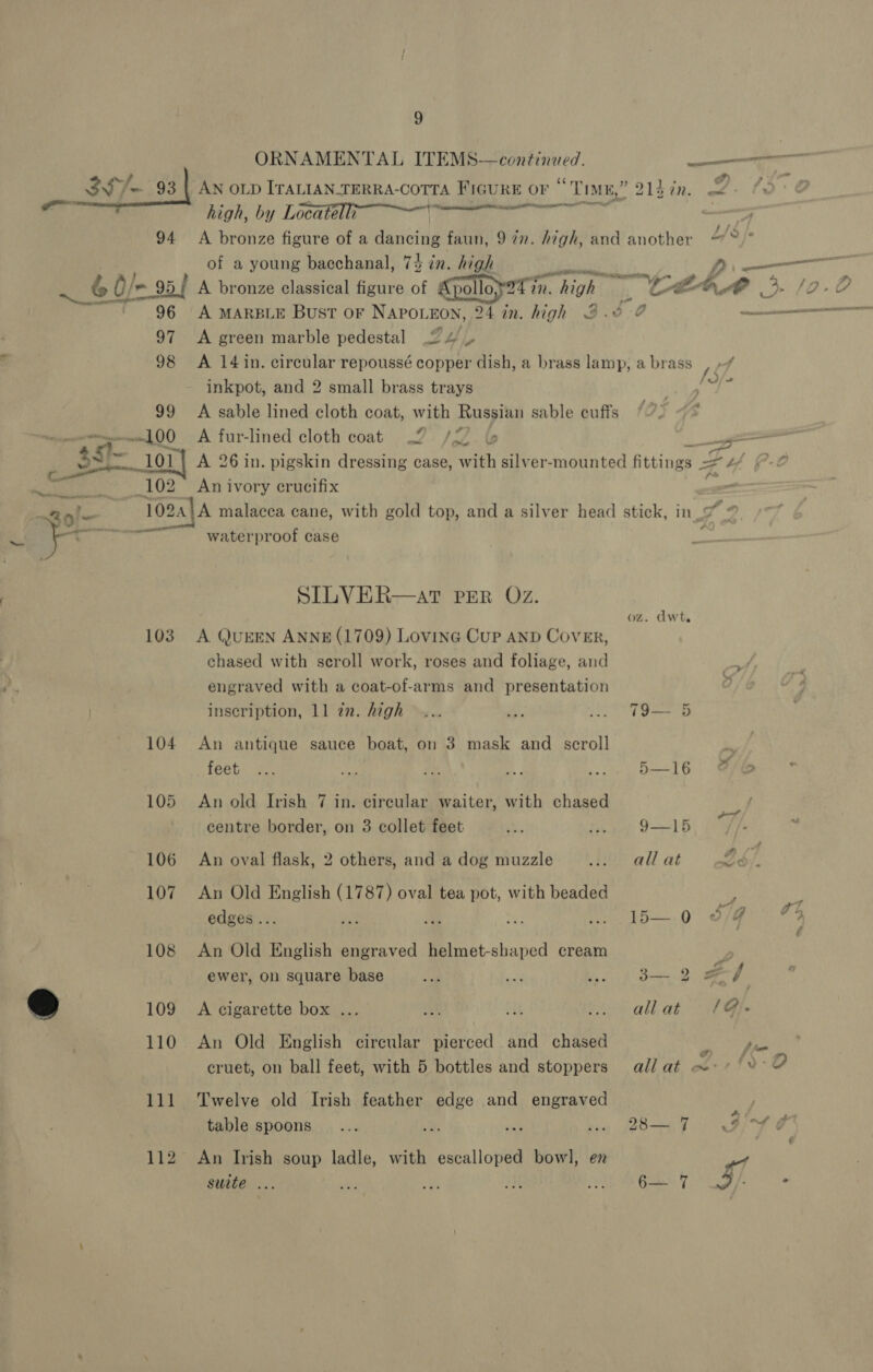 ORNAMENTAL ITEMS—continued. sie ttn ee ll high, by Locatelli a, i 98 99 Oa op _102 al 103 104 105 106 107 108 109 111 112 of a young bacchanal, 74 in. irae: NEB ae. A green marble pedestal 2 4) — gems 4 &amp; A 14 in. circular repoussé copper dish, a brass lamp, a brass 7 inkpot, and 2 small brass trays Bi A sable lined cloth coat, with Russian sable cuffs ; - A fur-lined cloth coat 2. /22. &amp; An ivory crucifix waterproof case SILVER—at per Oz. A. QUEEN ANNE (1709) Lovinc Cup AND Cover, chased with scroll work, roses and foliage, and engraved with a coat-of-arms and presentation inscription, 11 in. high An antique sauce boat, on 3 mask and scroll feet An old Irish 7 in. circular waiter, with chased centre border, on 3 collet feet An oval flask, 2 others, and a dog muzzle An Old English (1787) oval tea pot, with beaded edges... An Old English engraved helmet-shaped cream ewer, on square base A cigarette box ... An Old English circular pierced and chased cruet, on ball feet, with 5 bottles and stoppers Twelve old Irish feather edge and engraved table spoons An Irish soup ladle, with escalloped bowl, en suite ... oz. dwt. E 79— 5 5—16 ¢ ~—S 9—15 : all at 2. i—.9 dq ¢ 8.8 ed allat /@. all at oo: 7 {9:0 af . Oy Ae oi ¢ ae.