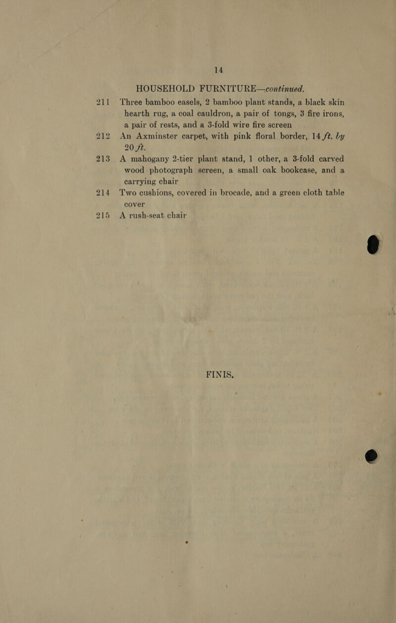14 HOUSEHOLD FURNITU RE—continued. Three bamboo easels, 2 bamboo plant stands, a black skin hearth rug, a coal cauldron, a pair of tongs, 3 fire irons, a pair of rests, and a 3-fold wire fire screen An Axminster carpet, with pink floral border, 14,/t. by 20 ft. A mahogany 2-tier plant stand, 1 other, a 3-fold carved wood photograph sereen, a small oak bookcase, and a carrying chair Two cushions, covered in brocade, and a green cloth table cover A rush-seat chair FINIS.