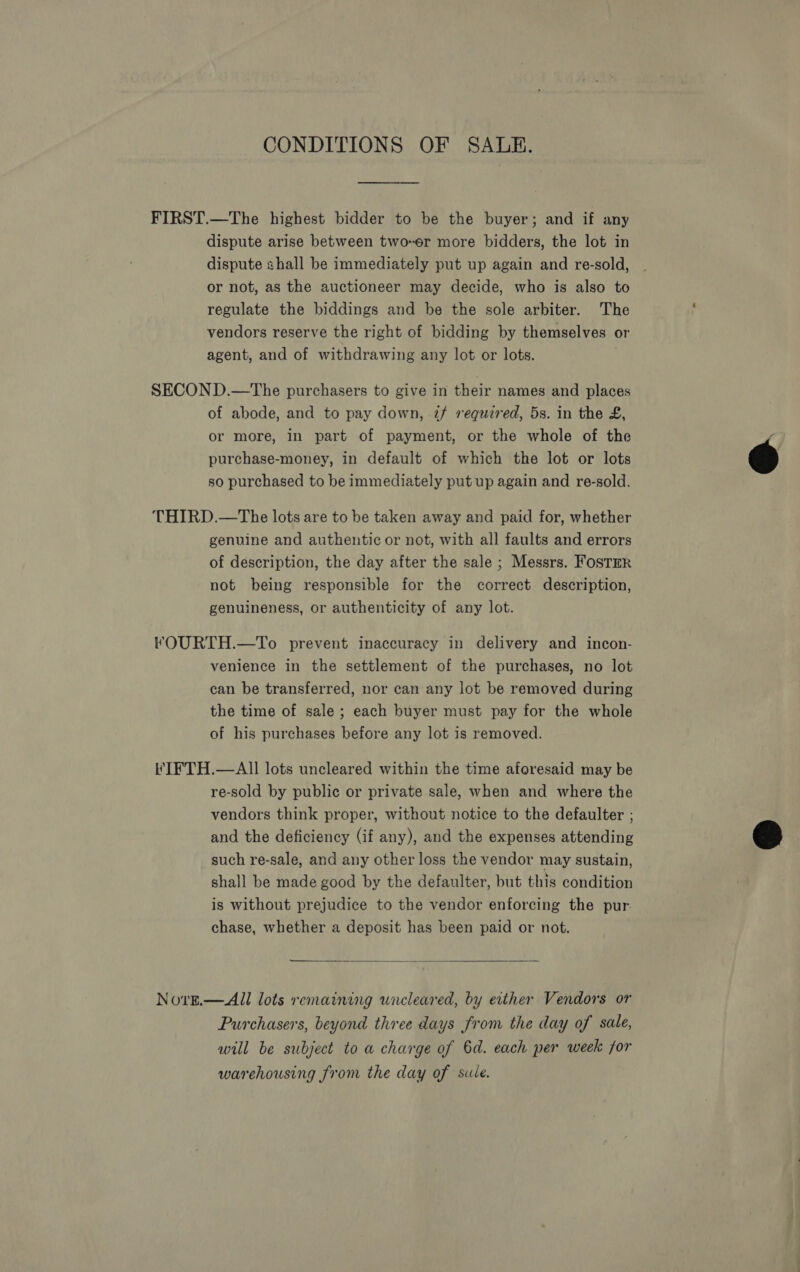 CONDITIONS OF SALE. FIRST.—The highest bidder to be the buyer; and if any dispute arise between two-er more bidders, the lot in dispute shall be immediately put up again and re-sold, or not, as the auctioneer may decide, who is also to regulate the biddings and be the sole arbiter. The : vendors reserve the right of bidding by themselves or agent, and of withdrawing any lot or lots. SECOND.—The purchasers to give in their names and places of abode, and to pay down, if required, 5s. in the £, or more, in part of payment, or the whole of the r purchase-money, in default of which the lot or lots @ so purchased to be immediately put up again and re-sold. THIRD.—The lots are to be taken away and paid for, whether genuine and authentic or not, with all faults and errors of description, the day after the sale ; Messrs. Foster not being responsible for the correct description, genuineness, or authenticity of any lot. lFOURTH.—To prevent inaccuracy in delivery and incon- venience in the settlement of the purchases, no lot can be transferred, nor can any lot be removed during the time of sale; each buyer must pay for the whole of his purchases before any lot is removed. it ITFTH.—AlII lots uncleared within the time aforesaid may be re-sold by public or private sale, when and where the vendors think proper, without notice to the defaulter ; and the deficiency (if any), and the expenses attending such re-sale, and any other loss the vendor may sustain, shall be made good by the defaulter, but this condition is without prejudice to the vendor enforcing the pur. chase, whether a deposit has been paid or not.  a  Nove.—All lots remaining uncleared, by either Vendors or Purchasers, beyond three days from the day of sale, will be subject to a charge of 6d. each per week for warehousing from the day of sule.