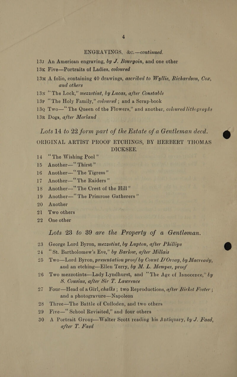 ENGRAVINGS, &amp;c.—continued. 133 An American engraving, by J. Bourgoin, and one other 13K Five—Portraits of Ladies, colowred 13m A folio, containing 40 drawings, ascribed to Wyllie, Richardson, Cox, and others 13N “The Lock,” mezzotint, by Lucas, after Constable i3P “The Holy Family,” coloured ; and a Scrap-book 139 Two—‘‘ The Queen of the Flowers,” and another, coloured lithcgraphs 13R Dogs, after Morland Lots 14 to 22 form part of the Estate of a Gentleman decd. ORIGINAL ARTIST PROOF ETCHINGS, BY HERBERT THOMAS DICKSEE. 14 “The Wishing Pool ” 15 Another—* Thirst” 16 Another— The Tigress” 17 Another—* The Raiders ” 18 Another—‘' The Crest of the Hill” 19 Another— The Primrose Gatherers ” 20 Another 21 Two others 22 One other Lots 23 to 39 are the Property of a Gentleman. 23 George Lord Byron, mezzotint, by Lupton, after Phillips 24 “St. Bartholomew’s Eve,” by Barlow, after Millais 25 Two—Lord Byron, presentation proof by Count D’ Orsay, by Macready, and an etching—Ellen Terry, by M7. L. Mempes, proof 26 Two mezzotints—Lady Lyndhurst, and “The Age of Innocence,” by S. Cousins, after Sir T. Lawrence 27 Four—Head of a Girl, chalks ; two Reproductions, after Birket Foster ; and a photogravure—Napoleon 28 Three—The Battle of Culloden, and two others 29 Five—‘ School Revisited,” and four others after T. Faed 