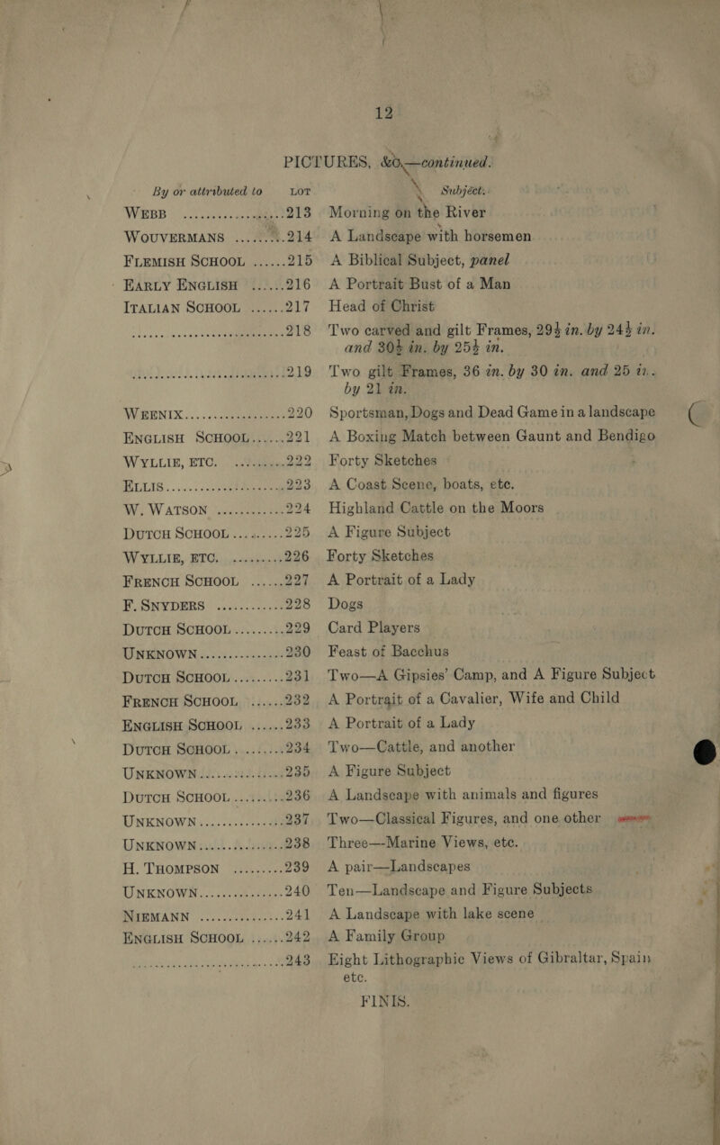 Vs ae Ei Ae ie a eae ee By or attributed to LOT WEBB 30. cies ee 213 WouvERMANS .........214 FLEMISH SCHOOL ...... 215 ' EARLY ENGLISH ...... 216 ITALIAN SCHOOL ...... 217 SL is tne et 218 oO Nol) aa ee 219 WIRENIX.....ccQenpaneeny 220 ENGLISH SCHOOL...... 221 WYLLIE, ETC. ae, oo BE GLAS os nec cae oe 223 AV W ATSON (vecaneanaes 224 DutTCH SCHOOL ......... 225 W VILLAR, BT cco mao 226 FRENCH SCHOOL ...... 297 EU SRYDERS. 65.0 228 DutTcH SCHOOL......... 229 RINGNOWNs. ie. die aes 230 DutTcH SCHOOL......... 231 FRENCH SCHOOL ...... 232 ENGLISH SCHOOL ...... 233 DutTcH SCHOOL ........ 234 DuTCH SCHOOL ......... 236 UNKNOWN: ....257.5.2 88 237 UNKNOWN........0000 des 238 LI NENOWN «2000. Geyer 240 PREMANN 3...0,0 8 Pats. 241 ENGLISH SCHOOL ...... 242 243 Subject. Morning on the River A Landscape with horsemen A Biblical Subject, panel A Portrait Bust of a Man Head of Christ Two carved and gilt Frames, 29} in. by 243 in. and 304 in. by 254 in. Two gilt Frames, 36 in. by 30 in. and 25 12.. by 21 in. Sportsman, Dogs and Dead Game ina landscape A Boxing Match between Gaunt and Bendigo Forty Sketches A Coast Scene, boats, ete. Highland Cattle on the Moors A Figure Subject Forty Sketches A Portrait of a Lady Dogs Card Players Feast of Bacchus Two—A Gipsies’ Camp, and A Figure Subject A Portrait of a Cavalier, Wife and Child A Portrait of a Lady Two—Cattle, and another A Landscape with animals and figures Two—Classical Figures, and one other ma» Three—-Marine Views, etc. Ten—Landscape and Figure Subjects A Landscape with lake scene A Family Group Eight Lithographic Views of Gibraltar, Spain etc. FINIS. 