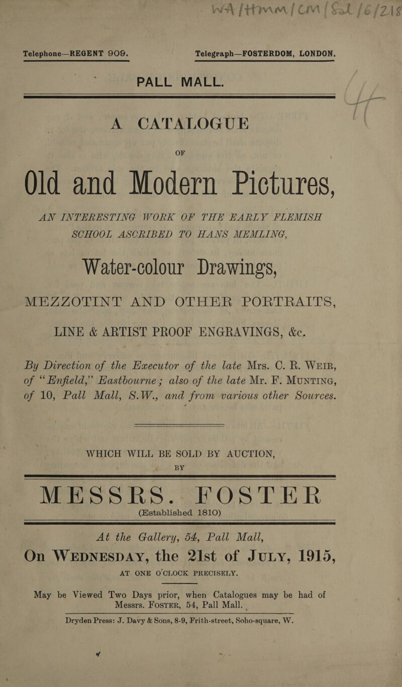 Telephone—REGENT 909. Telegraph—FOSTERDOM, LONDON. PALL MALL.   A CATALOGUE Old and Modern Pictures. AN INTERESTING WORK OF THE EARLY FLEMISH SCHOOL ASCRIBED TO HANS MEMLING, Water-colour Drawing's, MEZAZOTINT AND OTHER PORTRAITS, LINE &amp; ARTIST PROOF ENGRAVINGS, &amp;c. By Direction of the Executor of the late Mrs. C. R. WEIR, of “ Enfield,’ Eastbourne ; also of the late Mr. F. MuntrING, of 10, Pall Mall, S.W., and from various other Sources.  WHICH WILL BE SOLD BY AUCTION, ; BY MESSRS. FOSTER (Established 1810)   At the Gallery, 54, Pall Mall, On WEDNESDAY, the 2Ist of Jury, 1915, AT ONE O'CLOCK PRECISELY.  May be Viewed Two Days prior, when Catalogues may be had of Messrs. Foster, 54, Pall Mall. | Dryden Press: J. Davy &amp; Sons, 8-9, Frith-street, Soho-square, W.