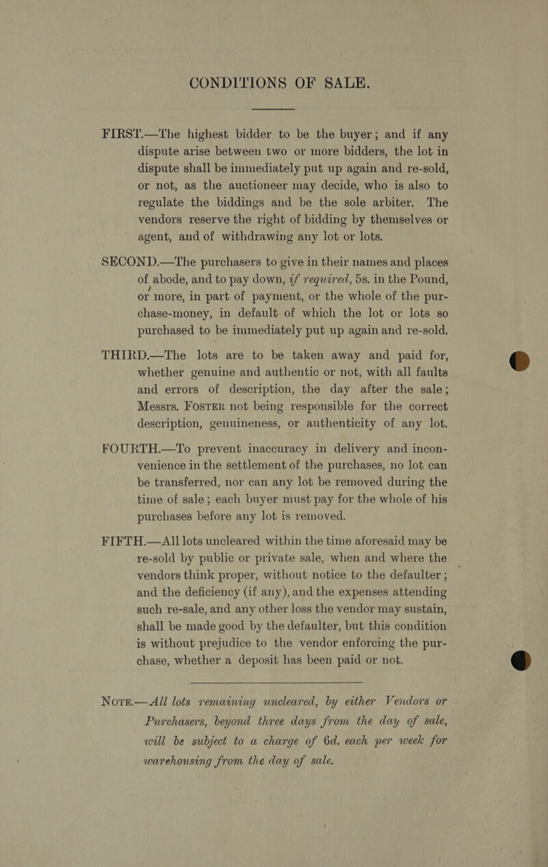 CONDITIONS OF SALE. FIRST.—The highest bidder to be the buyer; and if any dispute arise between two or more bidders, the lot in dispute shall be immediately put up again and re-sold, or not, as the auctioneer may decide, who is also to regulate the biddings and be the sole arbiter. The vendors reserve the right of bidding by themselves or agent, and of withdrawing any lot or lots. SECOND.—tThe purchasers to give in their names and places of abode, and to pay down, 2/ required, 5s. in the Pound, or more, in part of payment, or the whole of the pur- chase-money, in default of which the lot or lots so purchased to be immediately put up again and re-sold. THIRD.—The lots are to be taken away and paid for, whether genuine and authentic or not, with all faults and errors of description, the day after the sale; Messrs. FOSTER not being responsible for the correct description, genuineness, or authenticity of any lot. FOURTH.—To prevent inaccuracy in delivery and incon- venience in the settlement of the purchases, no lot can be transferred, nor can any lot be removed during the time of sale; each buyer must pay for the whole of his purchases before any lot is removed. FIFTH.—Al1 lots uncleared within the time aforesaid may be re-sold by public or private sale, when and where the vendors think proper, without notice to the defaulter ; and the deficiency (if any), and the expenses attending such re-sale, and any other loss the vendor may sustain, shall be made good by the defaulter, but this condition is without prejudice to the vendor enforcing the pur- chase, whether a deposit has been paid or not. Novre.—All lots remaining wneleared, by either Vendors or Purchasers, beyond three days from the day of sale, will be subject to a charge of 6d. each per week for warehousing from the day of sale.