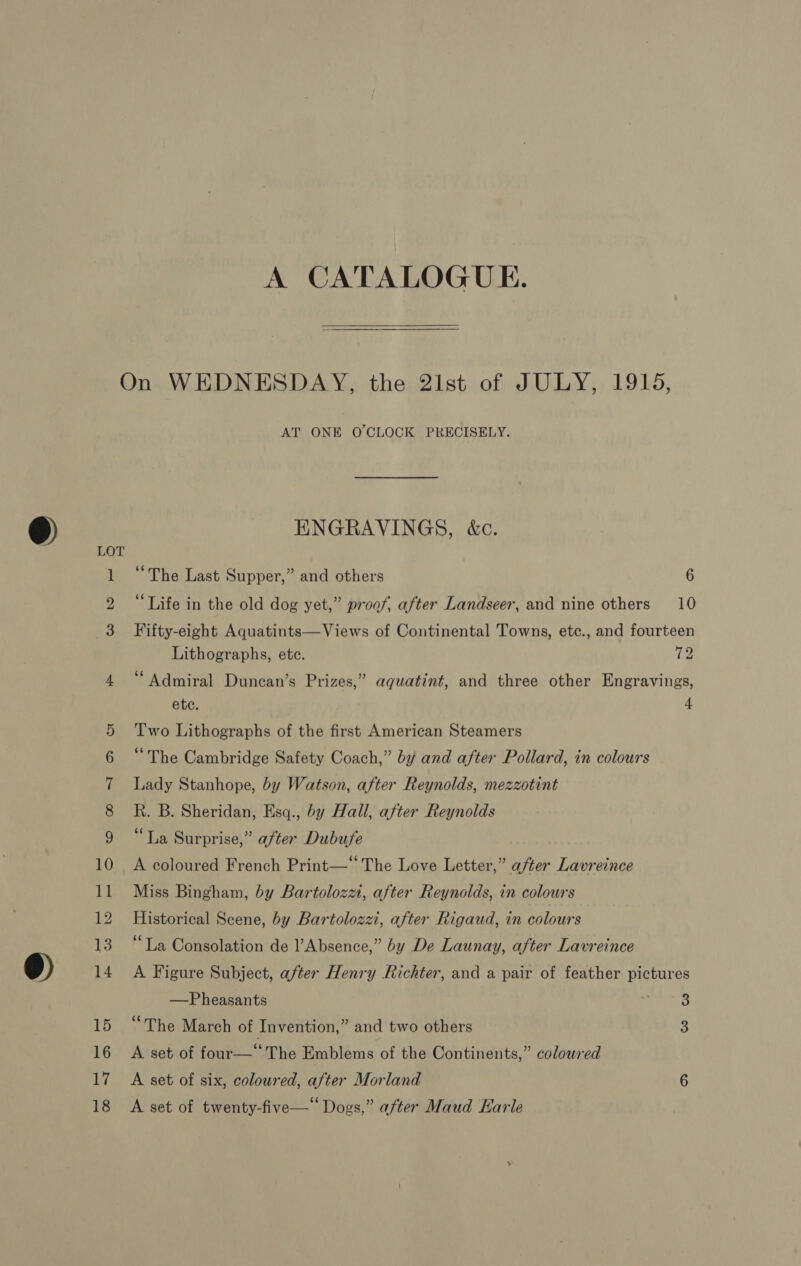 A CATALOGUE.  LOT RO Om ST) Oat Cot AT ONE O'CLOCK PRECISELY. ENGRAVINGS, &amp;c. “The Last Supper,” and others 6 “Life in the old dog yet,” proof, after Landseer, and nine others 10 Fifty-eight Aquatints—Views of Continental Towns, etc., and fourteen Lithographs, etc. 72 “Admiral Duncan’s Prizes,” aqguatint, and three other Engravings, etc. + Two Lithographs of the first American Steamers “The Cambridge Safety Coach,” by and after Pollard, in colours Lady Stanhope, by Watson, after Reynolds, mezzotint R. B. Sheridan, Esq., by Hall, after Reynolds “La Surprise,” after Dubufe A coloured French Print—‘‘ The Love Letter,” after Lavreince Miss Bingham, by Bartolozzi, after Reynolds, in colours Historical Scene, by Bartolozzi, after Rigaud, in colours “La Consolation de l’Absence,” by De Launay, after Lavreince A Figure Subject, after Henry Richter, and a pair of feather pictures —Pheasants B “The March of Invention,” and two others 3 A set of four—‘ The Emblems of the Continents,” coloured A set of six, coloured, after Morland 6 A set of twenty-five—* Dogs,” after Maud Karle