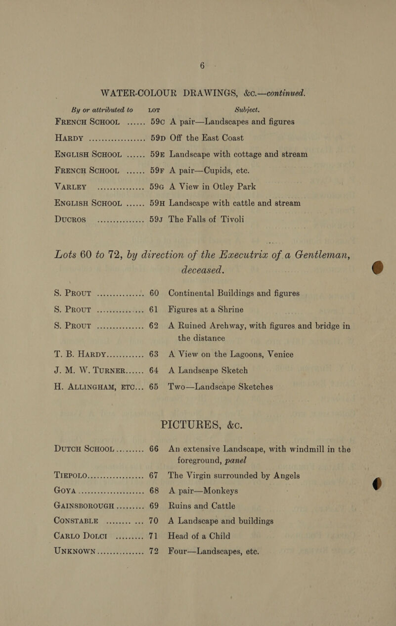 WATER-COLOUR DRAWINGS, &amp;c.—continued. By or attributed to LOT Subject. FRENCH SCHOOL ...... 59c A pair—Landscapes and figures FIARDY 3 Se avon ae 59p Off the East Coast ENGLISH SCHOOL ...... 598 Landscape with cottage and stream FRENCH SCHOOL ...... 59F A pair—Cupids, etc. ARLYN Mareti a scx cece oe 59a A View in Otley Park ENGLISH SCHOOL ...... 59H Landscape with cattle and stream DUOROSN eee Aas 593 The Falls of Tivoli Lots 60 to 72, by direction of the Executrix of a Gentleman, deceased. S, OH OUT a ickareas aacta 60 Continental Buildings and figures S$. PROUT... weds .... 61 Figures at a Shrine SPROUT. a teue teens 62 A Ruined Archway, with figures and bridge in the distance TD MD PELARD YA oeees A e 63 &lt;A View on the Lagoons, Venice J. M. W. TURNER...... 64 &lt;A Landscape Sketch H. ALLINGHAM, ETC... 65 Two—Landscape Sketches PICTURES, &amp;c. DutTCH SCHOOL ......... 66 An extensive Landscape, with windmill in the foreground, panel AIWPOLO sha ...: ss verre 67 The Virgin surrounded by Angels SOYA iis ccs os eee ta 68 A pair—Monkeys GAINSBOROUGH ......... 69 Ruins and Cattle CONSTABLE. on ccnes ee 70 &lt;A Landscape and buildings Caro Doncr ......... 71 Head of a Child UNKNOWN.............06. 72 Four—Landscapes, ete.