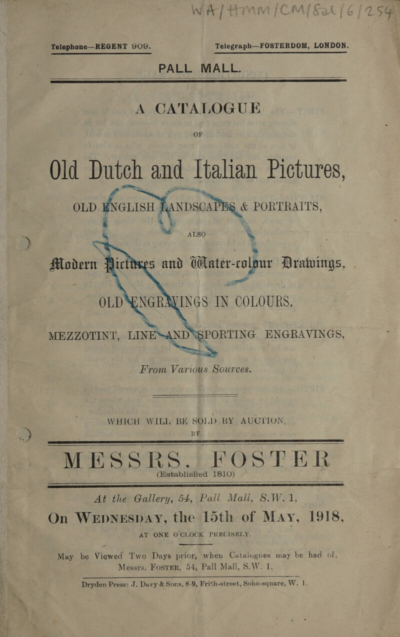 Telephone—REGENT 909. PALL MALL.    A CATALOGU EK OF Old Dutch and Italian Pictures, ) ANDscaP BG PORTRAITS, OLD ie li  igs % ALSO %e Modern -     t 2 : s and Hater-colour Dratuings, z atl AYINGS IN COLOURS, ‘SPORTING ENGRAVINGS, “Es From Various Sources. MEZZOTINT, LINENANDN  WHICH WILL BE SOLD, BY AUCTION, BY MESSRS. FOSTER (Hstablisked 1810)     At the Gallery, 54, Pall Mali, S.W.1, On WEDNESDAY, the Ldth of May, 1918, AT ONE O'CLOCK PREGISELY.  May be Viewed Two Days prior, when Catalogues may be had of, Messrs. Foster, 54, Pall Mall, S.W. 1. on AUSGRSENES oars Sloss aE: AT ESR YES SEES ce i ra Dryden Press: J. Davy &amp; Sons, 8-9, Frith-street, Soho-square, W. 1 os % 7 A