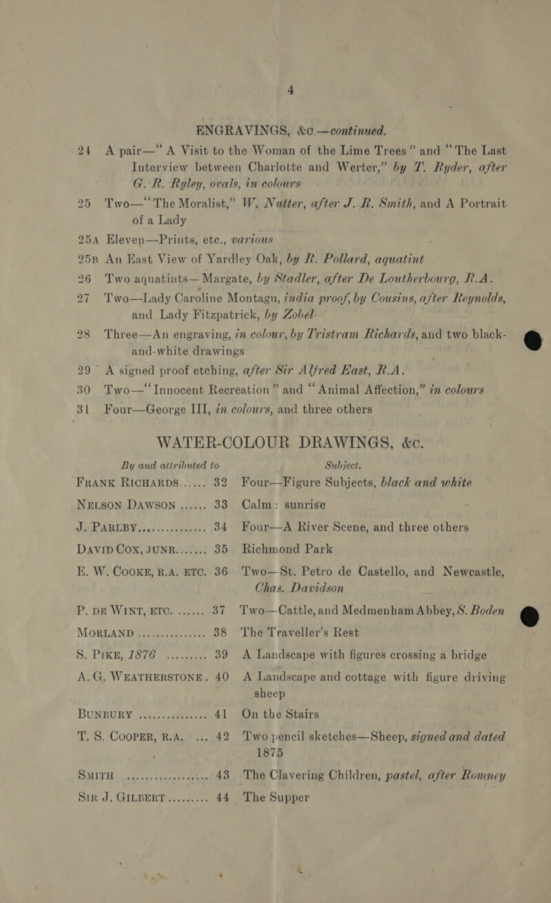 EN GRAVINGS, &amp;0.— continued. 24 &lt;A pair—‘‘A Visit to the Woman of the Lime Trees” and “The Last Interview between Charlotte and Werter,” by 7. haeh after G. R. Ryley, ovals, in colours. 25 Two— The Moralist,” W. Nutter, after J. R. Smith, and A Portrait of a Lady 925A Eleven—Prints, etc., varzous 2958 An Hast View of Yardley Oak, by R. Pollard, aquatint 26 Two aquatints— Margate, by Stadler, after De Loutherbourg, R.A. 27 Two—Lady Caroline Montagu, zadia proof, by Cousins, ae Reynolds, and Lady Fitzpatrick, by Zobel 28 Three—An engraving, 7m colour, by Tristram Richards, and two black- and-white drawings ; 29 A signed proof etching, after Sir Alfred East, R.A. 30 Two—‘‘ Innocent Recreation” and “ Animal Affection,” in colours 3L Four—George III, 2” colours, and three others WATER-COLOUR DRAWINGS, &amp;c. By and attributed to Subject. FRANK RICHARDS...... 32 Four—Figure Subjects, black and white NELSON DAWSON ...... 33 Calm: sunrise : hig ARLBY. snd lo pedperes 34 Four—-A River Scene, and three others DAVID Cox, JUNR......, 35 Richmond Park Chas. Davidson P. DE WINT, ETC. ...... 37 Two —Cattle,and Medmenham Abbey, S. Boden MoxguAND eee 38 The Traveller’s Rest D.PER Eto oy eee 39 &lt;A Landscape with figures crossing a bridge A.G. WEATHERSTONE. 40 A Landscape and cottage with figure driving sheep BUNBURY¢4.5.. abe acts 41 On the Stairs T. S. CooPER, R.A. ... 42 Two pencil sketches—Sheep, signed and dated 1875 SMITH .,..-.4,-.420::.. 48 The Clavering Children, pastel, after Romney Sin J, GILBERT made 44 The Supper 